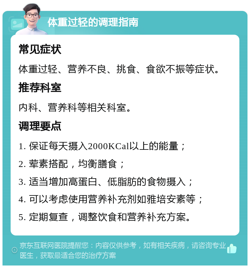 体重过轻的调理指南 常见症状 体重过轻、营养不良、挑食、食欲不振等症状。 推荐科室 内科、营养科等相关科室。 调理要点 1. 保证每天摄入2000KCal以上的能量； 2. 荤素搭配，均衡膳食； 3. 适当增加高蛋白、低脂肪的食物摄入； 4. 可以考虑使用营养补充剂如雅培安素等； 5. 定期复查，调整饮食和营养补充方案。