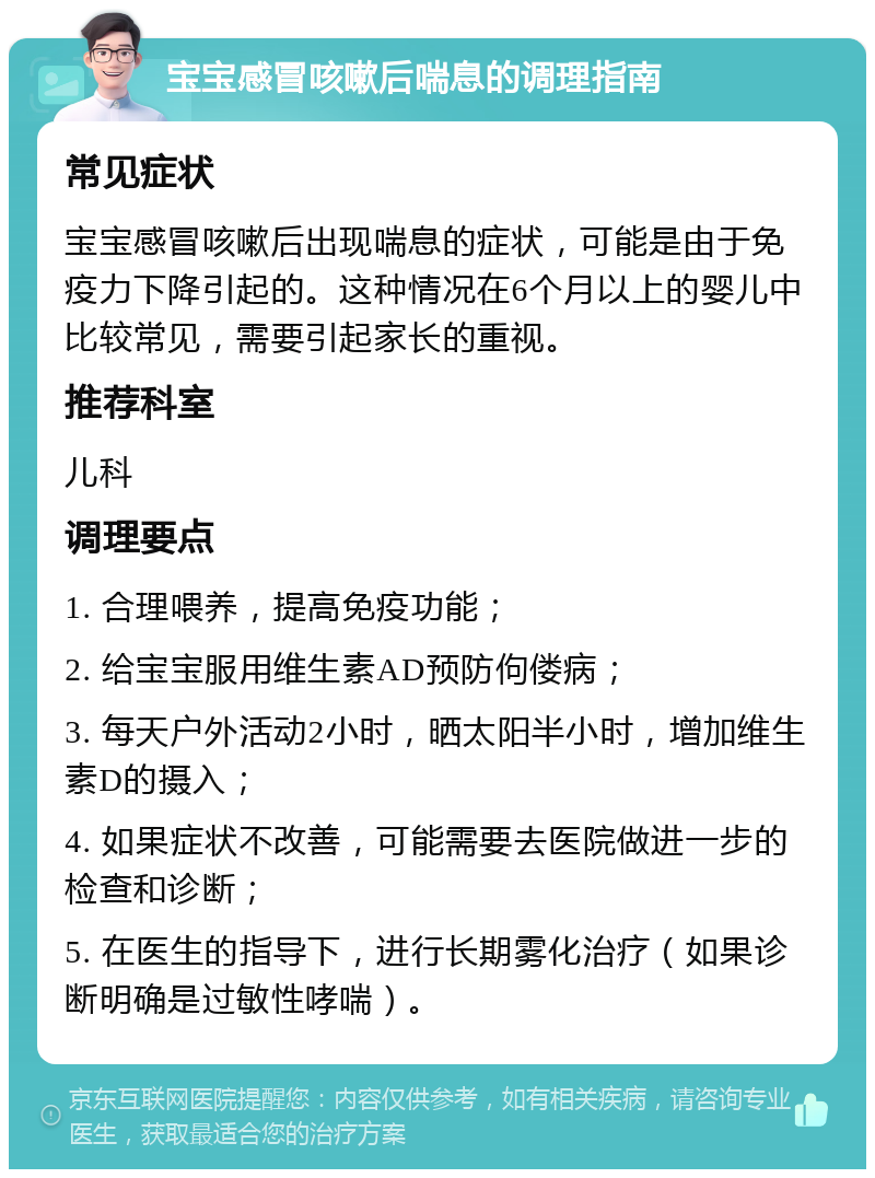 宝宝感冒咳嗽后喘息的调理指南 常见症状 宝宝感冒咳嗽后出现喘息的症状，可能是由于免疫力下降引起的。这种情况在6个月以上的婴儿中比较常见，需要引起家长的重视。 推荐科室 儿科 调理要点 1. 合理喂养，提高免疫功能； 2. 给宝宝服用维生素AD预防佝偻病； 3. 每天户外活动2小时，晒太阳半小时，增加维生素D的摄入； 4. 如果症状不改善，可能需要去医院做进一步的检查和诊断； 5. 在医生的指导下，进行长期雾化治疗（如果诊断明确是过敏性哮喘）。