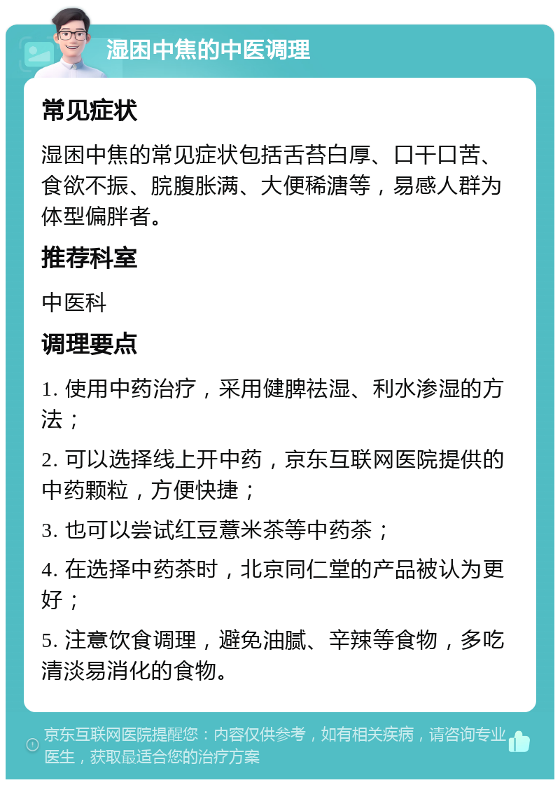 湿困中焦的中医调理 常见症状 湿困中焦的常见症状包括舌苔白厚、口干口苦、食欲不振、脘腹胀满、大便稀溏等，易感人群为体型偏胖者。 推荐科室 中医科 调理要点 1. 使用中药治疗，采用健脾祛湿、利水渗湿的方法； 2. 可以选择线上开中药，京东互联网医院提供的中药颗粒，方便快捷； 3. 也可以尝试红豆薏米茶等中药茶； 4. 在选择中药茶时，北京同仁堂的产品被认为更好； 5. 注意饮食调理，避免油腻、辛辣等食物，多吃清淡易消化的食物。