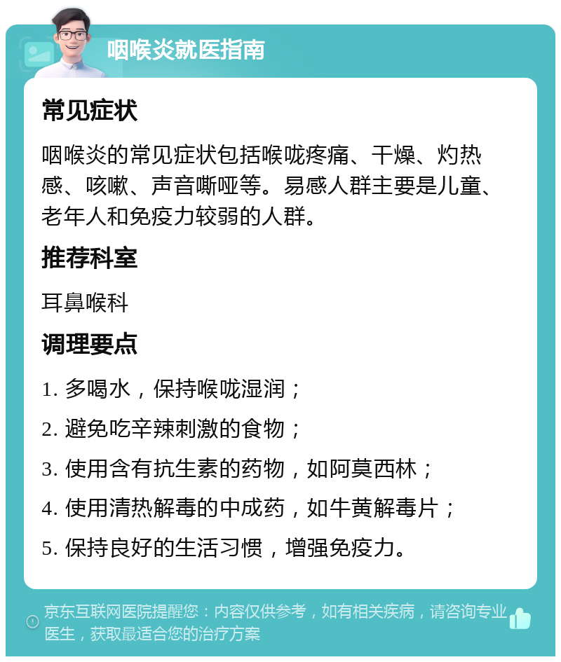 咽喉炎就医指南 常见症状 咽喉炎的常见症状包括喉咙疼痛、干燥、灼热感、咳嗽、声音嘶哑等。易感人群主要是儿童、老年人和免疫力较弱的人群。 推荐科室 耳鼻喉科 调理要点 1. 多喝水，保持喉咙湿润； 2. 避免吃辛辣刺激的食物； 3. 使用含有抗生素的药物，如阿莫西林； 4. 使用清热解毒的中成药，如牛黄解毒片； 5. 保持良好的生活习惯，增强免疫力。