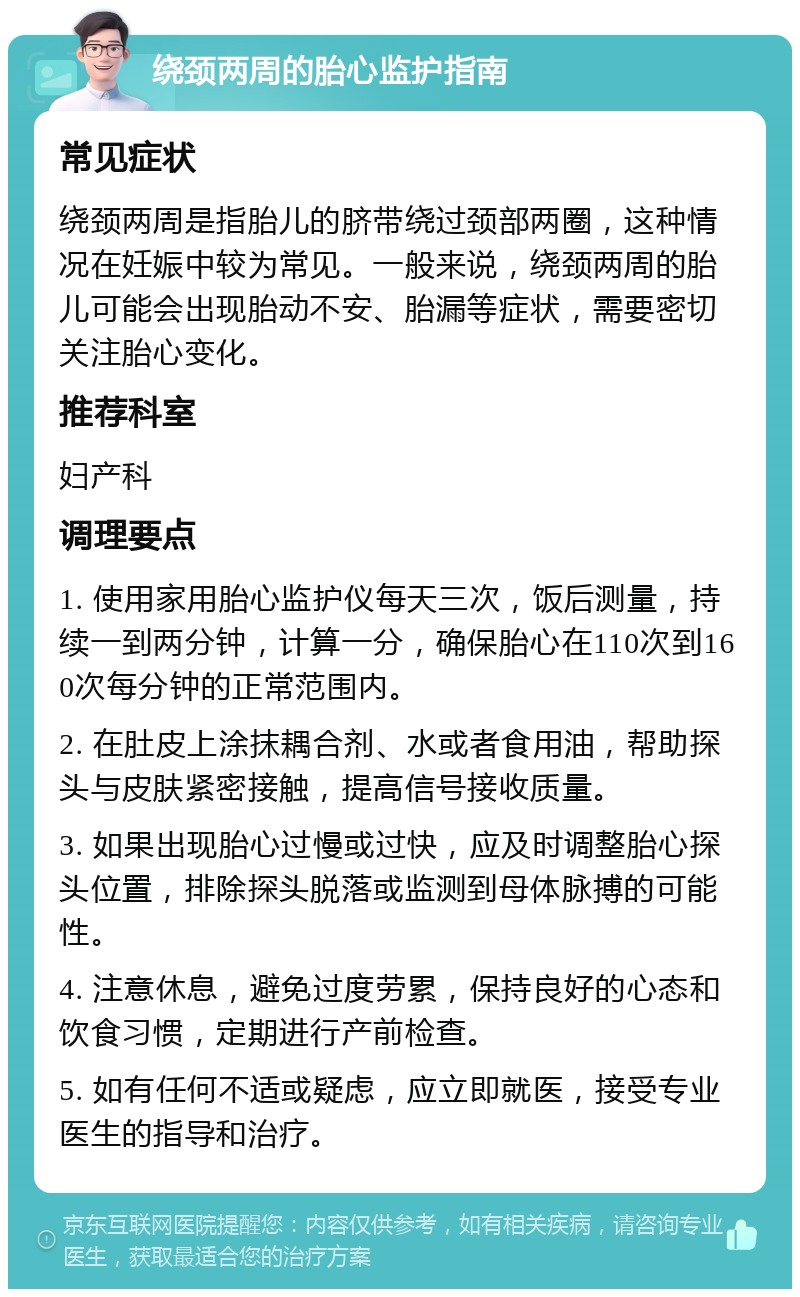 绕颈两周的胎心监护指南 常见症状 绕颈两周是指胎儿的脐带绕过颈部两圈，这种情况在妊娠中较为常见。一般来说，绕颈两周的胎儿可能会出现胎动不安、胎漏等症状，需要密切关注胎心变化。 推荐科室 妇产科 调理要点 1. 使用家用胎心监护仪每天三次，饭后测量，持续一到两分钟，计算一分，确保胎心在110次到160次每分钟的正常范围内。 2. 在肚皮上涂抹耦合剂、水或者食用油，帮助探头与皮肤紧密接触，提高信号接收质量。 3. 如果出现胎心过慢或过快，应及时调整胎心探头位置，排除探头脱落或监测到母体脉搏的可能性。 4. 注意休息，避免过度劳累，保持良好的心态和饮食习惯，定期进行产前检查。 5. 如有任何不适或疑虑，应立即就医，接受专业医生的指导和治疗。