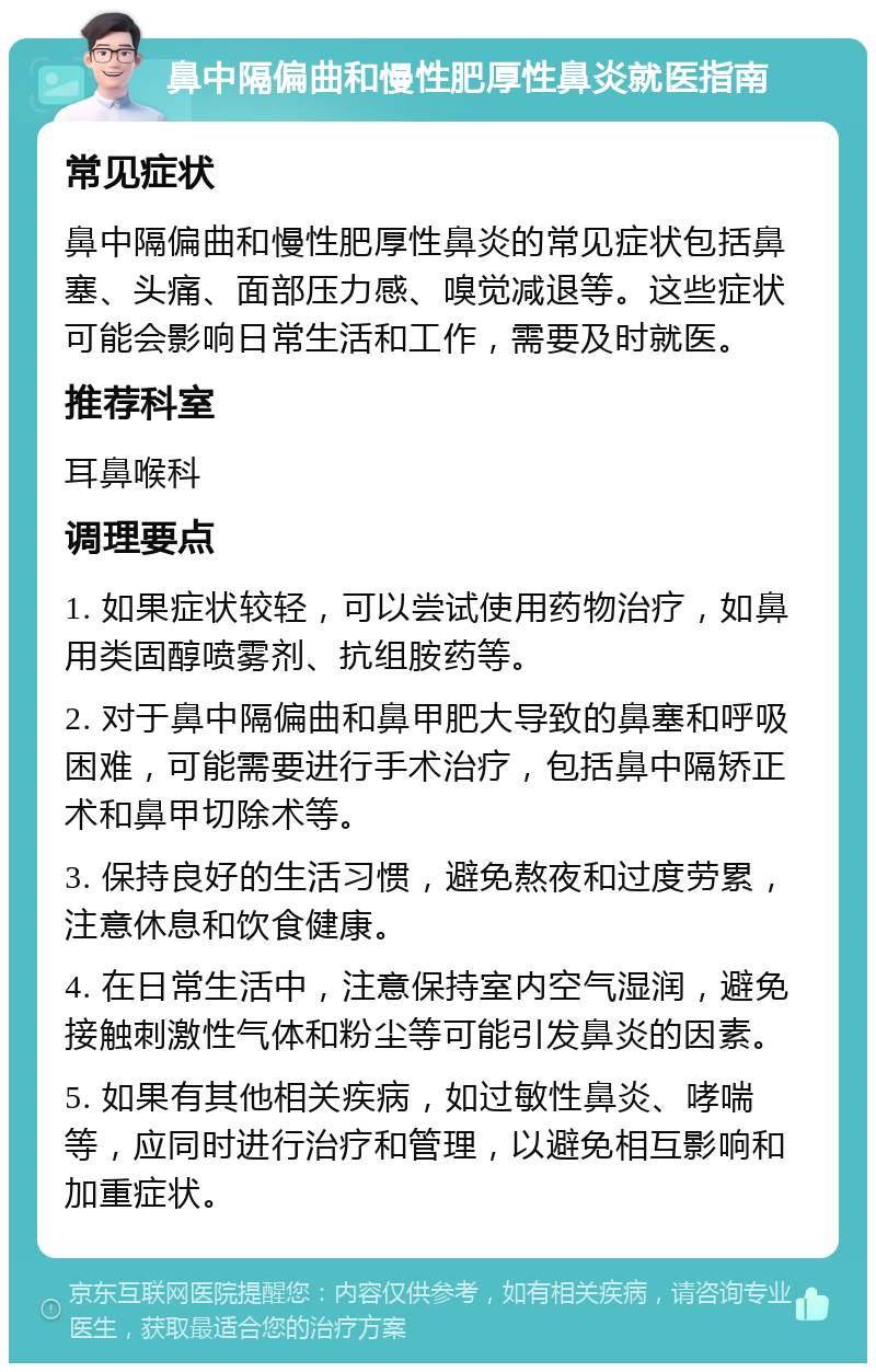 鼻中隔偏曲和慢性肥厚性鼻炎就医指南 常见症状 鼻中隔偏曲和慢性肥厚性鼻炎的常见症状包括鼻塞、头痛、面部压力感、嗅觉减退等。这些症状可能会影响日常生活和工作，需要及时就医。 推荐科室 耳鼻喉科 调理要点 1. 如果症状较轻，可以尝试使用药物治疗，如鼻用类固醇喷雾剂、抗组胺药等。 2. 对于鼻中隔偏曲和鼻甲肥大导致的鼻塞和呼吸困难，可能需要进行手术治疗，包括鼻中隔矫正术和鼻甲切除术等。 3. 保持良好的生活习惯，避免熬夜和过度劳累，注意休息和饮食健康。 4. 在日常生活中，注意保持室内空气湿润，避免接触刺激性气体和粉尘等可能引发鼻炎的因素。 5. 如果有其他相关疾病，如过敏性鼻炎、哮喘等，应同时进行治疗和管理，以避免相互影响和加重症状。