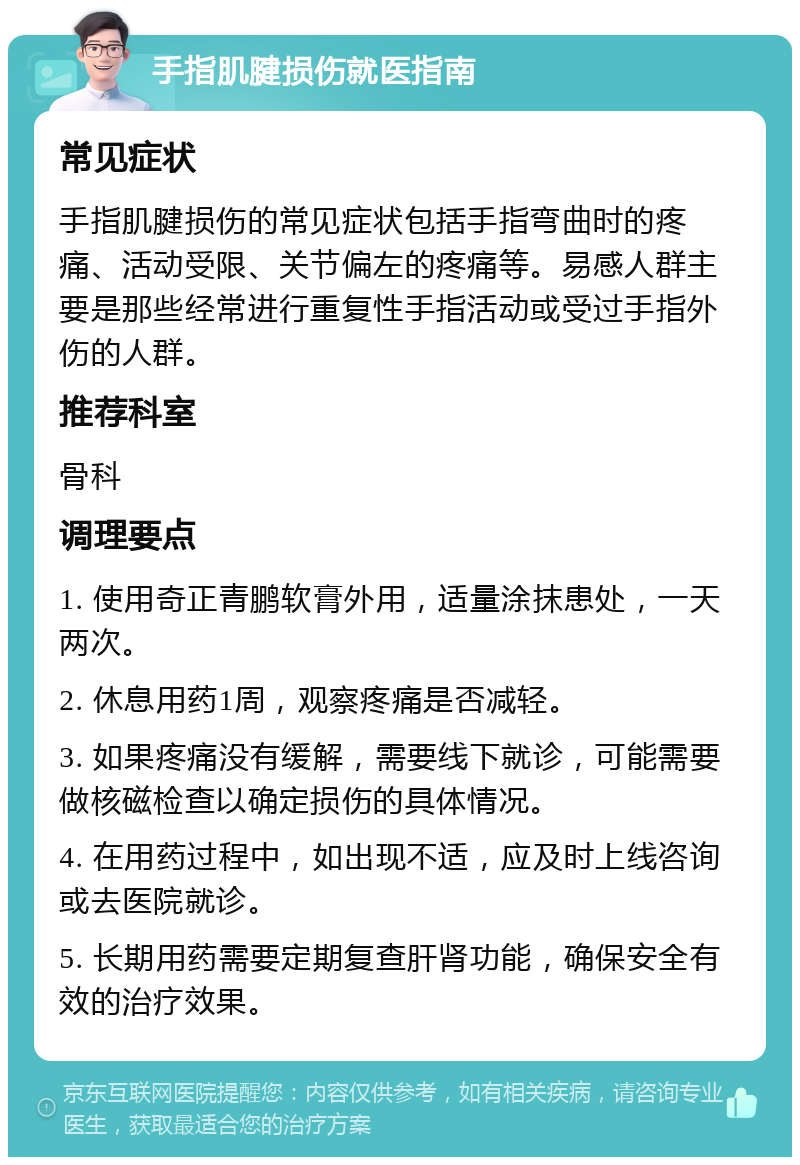 手指肌腱损伤就医指南 常见症状 手指肌腱损伤的常见症状包括手指弯曲时的疼痛、活动受限、关节偏左的疼痛等。易感人群主要是那些经常进行重复性手指活动或受过手指外伤的人群。 推荐科室 骨科 调理要点 1. 使用奇正青鹏软膏外用，适量涂抹患处，一天两次。 2. 休息用药1周，观察疼痛是否减轻。 3. 如果疼痛没有缓解，需要线下就诊，可能需要做核磁检查以确定损伤的具体情况。 4. 在用药过程中，如出现不适，应及时上线咨询或去医院就诊。 5. 长期用药需要定期复查肝肾功能，确保安全有效的治疗效果。