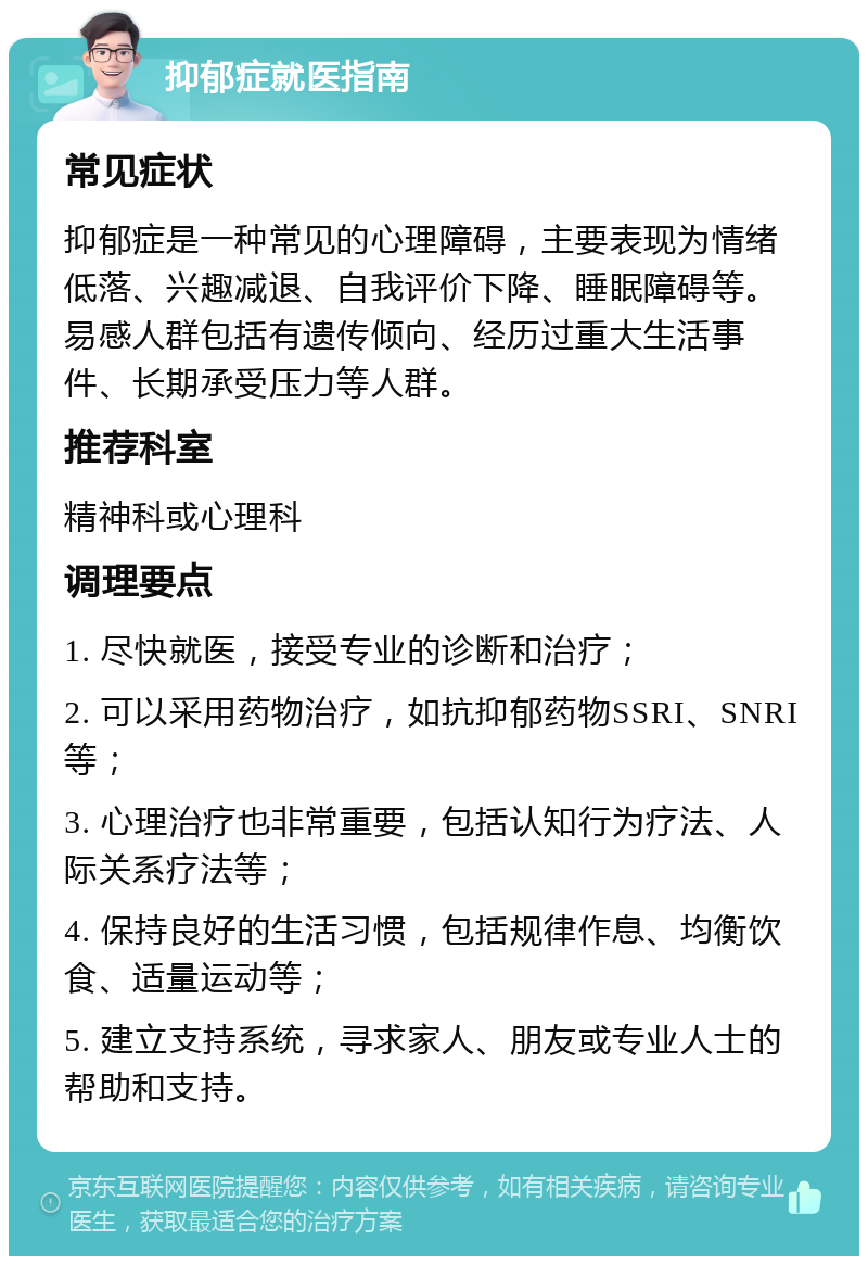 抑郁症就医指南 常见症状 抑郁症是一种常见的心理障碍，主要表现为情绪低落、兴趣减退、自我评价下降、睡眠障碍等。易感人群包括有遗传倾向、经历过重大生活事件、长期承受压力等人群。 推荐科室 精神科或心理科 调理要点 1. 尽快就医，接受专业的诊断和治疗； 2. 可以采用药物治疗，如抗抑郁药物SSRI、SNRI等； 3. 心理治疗也非常重要，包括认知行为疗法、人际关系疗法等； 4. 保持良好的生活习惯，包括规律作息、均衡饮食、适量运动等； 5. 建立支持系统，寻求家人、朋友或专业人士的帮助和支持。