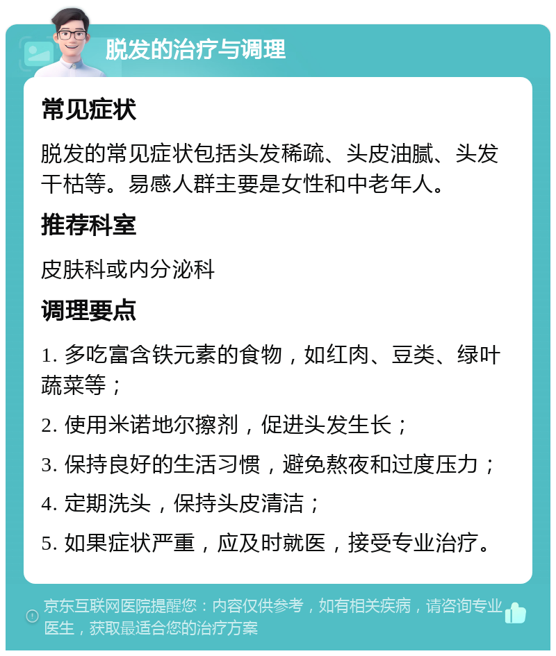 脱发的治疗与调理 常见症状 脱发的常见症状包括头发稀疏、头皮油腻、头发干枯等。易感人群主要是女性和中老年人。 推荐科室 皮肤科或内分泌科 调理要点 1. 多吃富含铁元素的食物，如红肉、豆类、绿叶蔬菜等； 2. 使用米诺地尔擦剂，促进头发生长； 3. 保持良好的生活习惯，避免熬夜和过度压力； 4. 定期洗头，保持头皮清洁； 5. 如果症状严重，应及时就医，接受专业治疗。