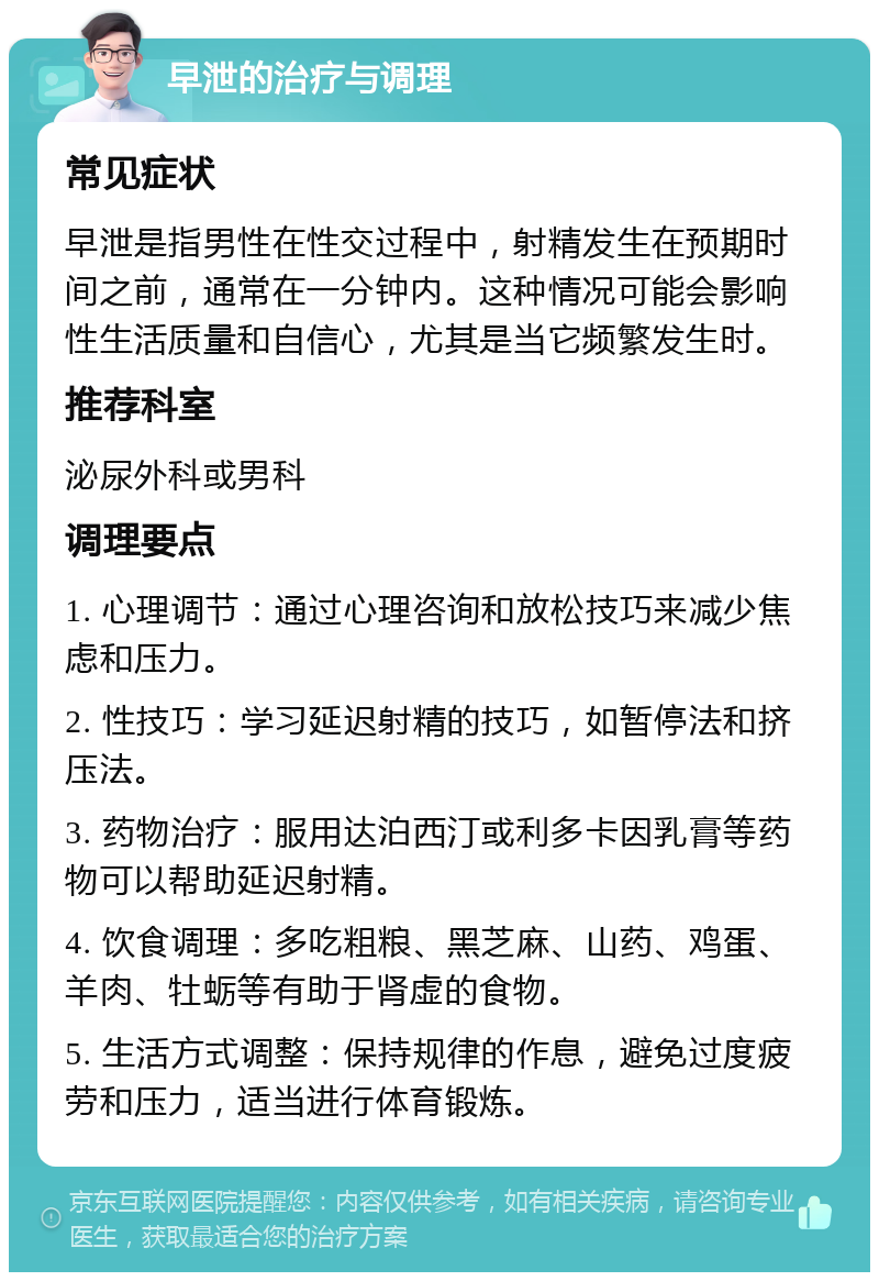 早泄的治疗与调理 常见症状 早泄是指男性在性交过程中，射精发生在预期时间之前，通常在一分钟内。这种情况可能会影响性生活质量和自信心，尤其是当它频繁发生时。 推荐科室 泌尿外科或男科 调理要点 1. 心理调节：通过心理咨询和放松技巧来减少焦虑和压力。 2. 性技巧：学习延迟射精的技巧，如暂停法和挤压法。 3. 药物治疗：服用达泊西汀或利多卡因乳膏等药物可以帮助延迟射精。 4. 饮食调理：多吃粗粮、黑芝麻、山药、鸡蛋、羊肉、牡蛎等有助于肾虚的食物。 5. 生活方式调整：保持规律的作息，避免过度疲劳和压力，适当进行体育锻炼。