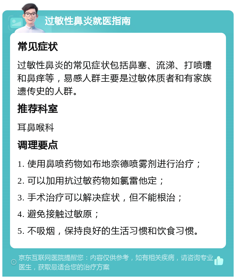 过敏性鼻炎就医指南 常见症状 过敏性鼻炎的常见症状包括鼻塞、流涕、打喷嚏和鼻痒等，易感人群主要是过敏体质者和有家族遗传史的人群。 推荐科室 耳鼻喉科 调理要点 1. 使用鼻喷药物如布地奈德喷雾剂进行治疗； 2. 可以加用抗过敏药物如氯雷他定； 3. 手术治疗可以解决症状，但不能根治； 4. 避免接触过敏原； 5. 不吸烟，保持良好的生活习惯和饮食习惯。