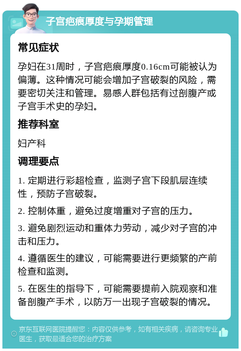 子宫疤痕厚度与孕期管理 常见症状 孕妇在31周时，子宫疤痕厚度0.16cm可能被认为偏薄。这种情况可能会增加子宫破裂的风险，需要密切关注和管理。易感人群包括有过剖腹产或子宫手术史的孕妇。 推荐科室 妇产科 调理要点 1. 定期进行彩超检查，监测子宫下段肌层连续性，预防子宫破裂。 2. 控制体重，避免过度增重对子宫的压力。 3. 避免剧烈运动和重体力劳动，减少对子宫的冲击和压力。 4. 遵循医生的建议，可能需要进行更频繁的产前检查和监测。 5. 在医生的指导下，可能需要提前入院观察和准备剖腹产手术，以防万一出现子宫破裂的情况。