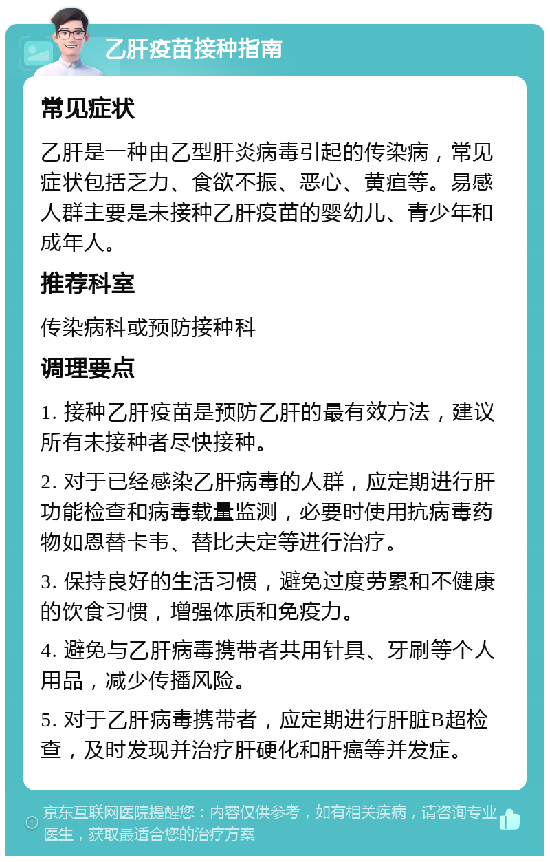 乙肝疫苗接种指南 常见症状 乙肝是一种由乙型肝炎病毒引起的传染病，常见症状包括乏力、食欲不振、恶心、黄疸等。易感人群主要是未接种乙肝疫苗的婴幼儿、青少年和成年人。 推荐科室 传染病科或预防接种科 调理要点 1. 接种乙肝疫苗是预防乙肝的最有效方法，建议所有未接种者尽快接种。 2. 对于已经感染乙肝病毒的人群，应定期进行肝功能检查和病毒载量监测，必要时使用抗病毒药物如恩替卡韦、替比夫定等进行治疗。 3. 保持良好的生活习惯，避免过度劳累和不健康的饮食习惯，增强体质和免疫力。 4. 避免与乙肝病毒携带者共用针具、牙刷等个人用品，减少传播风险。 5. 对于乙肝病毒携带者，应定期进行肝脏B超检查，及时发现并治疗肝硬化和肝癌等并发症。