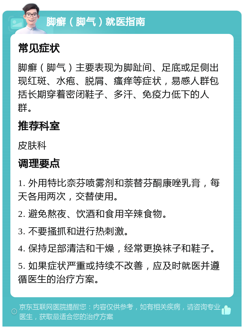 脚癣（脚气）就医指南 常见症状 脚癣（脚气）主要表现为脚趾间、足底或足侧出现红斑、水疱、脱屑、瘙痒等症状，易感人群包括长期穿着密闭鞋子、多汗、免疫力低下的人群。 推荐科室 皮肤科 调理要点 1. 外用特比奈芬喷雾剂和萘替芬酮康唑乳膏，每天各用两次，交替使用。 2. 避免熬夜、饮酒和食用辛辣食物。 3. 不要搔抓和进行热刺激。 4. 保持足部清洁和干燥，经常更换袜子和鞋子。 5. 如果症状严重或持续不改善，应及时就医并遵循医生的治疗方案。