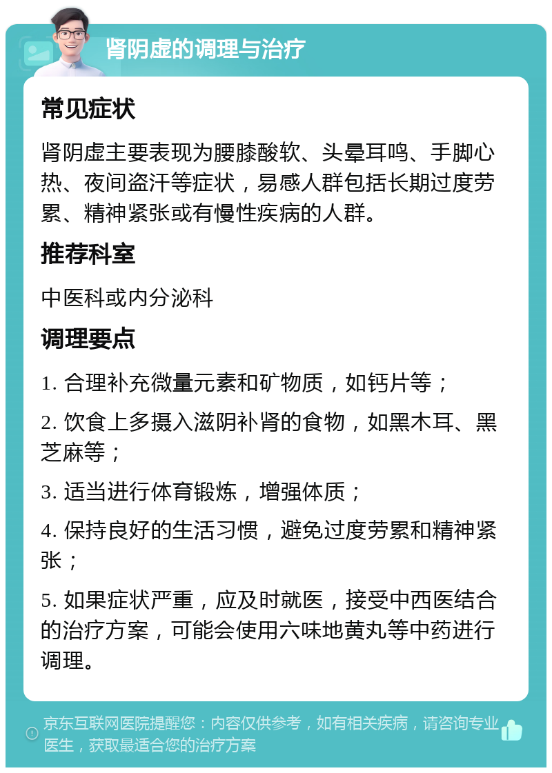 肾阴虚的调理与治疗 常见症状 肾阴虚主要表现为腰膝酸软、头晕耳鸣、手脚心热、夜间盗汗等症状，易感人群包括长期过度劳累、精神紧张或有慢性疾病的人群。 推荐科室 中医科或内分泌科 调理要点 1. 合理补充微量元素和矿物质，如钙片等； 2. 饮食上多摄入滋阴补肾的食物，如黑木耳、黑芝麻等； 3. 适当进行体育锻炼，增强体质； 4. 保持良好的生活习惯，避免过度劳累和精神紧张； 5. 如果症状严重，应及时就医，接受中西医结合的治疗方案，可能会使用六味地黄丸等中药进行调理。