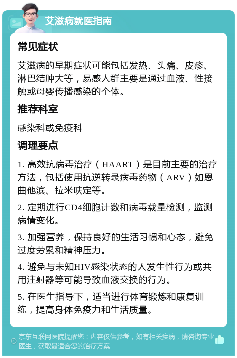 艾滋病就医指南 常见症状 艾滋病的早期症状可能包括发热、头痛、皮疹、淋巴结肿大等，易感人群主要是通过血液、性接触或母婴传播感染的个体。 推荐科室 感染科或免疫科 调理要点 1. 高效抗病毒治疗（HAART）是目前主要的治疗方法，包括使用抗逆转录病毒药物（ARV）如恩曲他滨、拉米呋定等。 2. 定期进行CD4细胞计数和病毒载量检测，监测病情变化。 3. 加强营养，保持良好的生活习惯和心态，避免过度劳累和精神压力。 4. 避免与未知HIV感染状态的人发生性行为或共用注射器等可能导致血液交换的行为。 5. 在医生指导下，适当进行体育锻炼和康复训练，提高身体免疫力和生活质量。