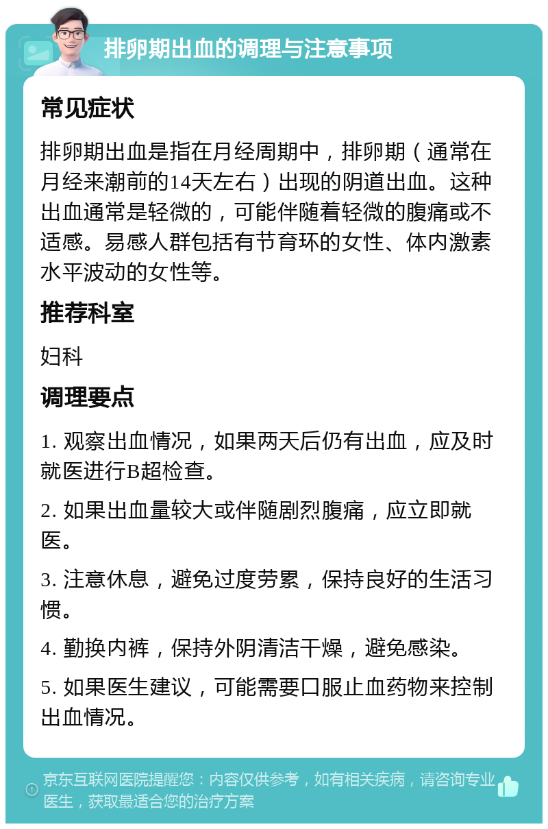 排卵期出血的调理与注意事项 常见症状 排卵期出血是指在月经周期中，排卵期（通常在月经来潮前的14天左右）出现的阴道出血。这种出血通常是轻微的，可能伴随着轻微的腹痛或不适感。易感人群包括有节育环的女性、体内激素水平波动的女性等。 推荐科室 妇科 调理要点 1. 观察出血情况，如果两天后仍有出血，应及时就医进行B超检查。 2. 如果出血量较大或伴随剧烈腹痛，应立即就医。 3. 注意休息，避免过度劳累，保持良好的生活习惯。 4. 勤换内裤，保持外阴清洁干燥，避免感染。 5. 如果医生建议，可能需要口服止血药物来控制出血情况。