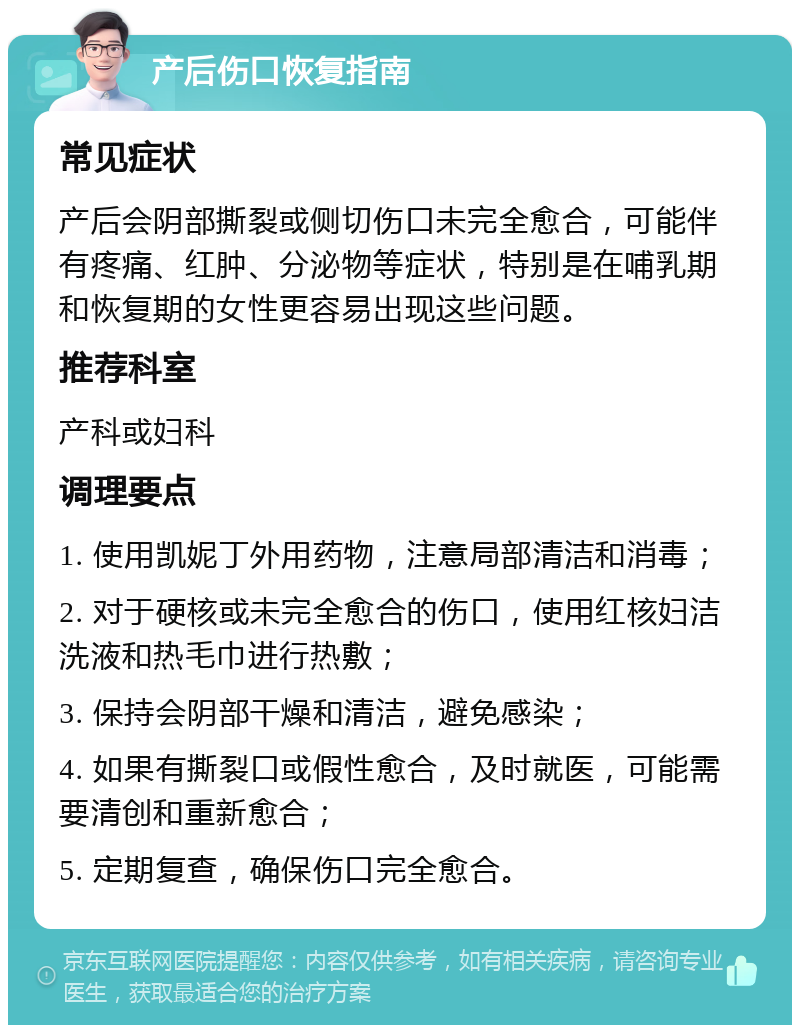 产后伤口恢复指南 常见症状 产后会阴部撕裂或侧切伤口未完全愈合，可能伴有疼痛、红肿、分泌物等症状，特别是在哺乳期和恢复期的女性更容易出现这些问题。 推荐科室 产科或妇科 调理要点 1. 使用凯妮丁外用药物，注意局部清洁和消毒； 2. 对于硬核或未完全愈合的伤口，使用红核妇洁洗液和热毛巾进行热敷； 3. 保持会阴部干燥和清洁，避免感染； 4. 如果有撕裂口或假性愈合，及时就医，可能需要清创和重新愈合； 5. 定期复查，确保伤口完全愈合。