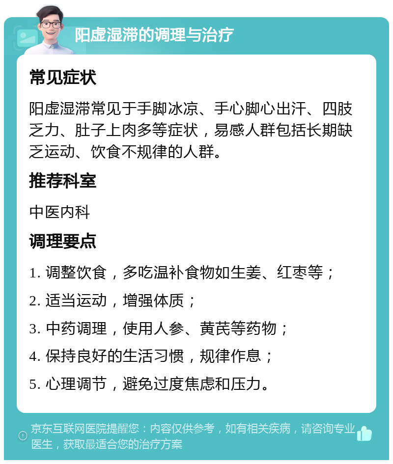 阳虚湿滞的调理与治疗 常见症状 阳虚湿滞常见于手脚冰凉、手心脚心出汗、四肢乏力、肚子上肉多等症状，易感人群包括长期缺乏运动、饮食不规律的人群。 推荐科室 中医内科 调理要点 1. 调整饮食，多吃温补食物如生姜、红枣等； 2. 适当运动，增强体质； 3. 中药调理，使用人参、黄芪等药物； 4. 保持良好的生活习惯，规律作息； 5. 心理调节，避免过度焦虑和压力。