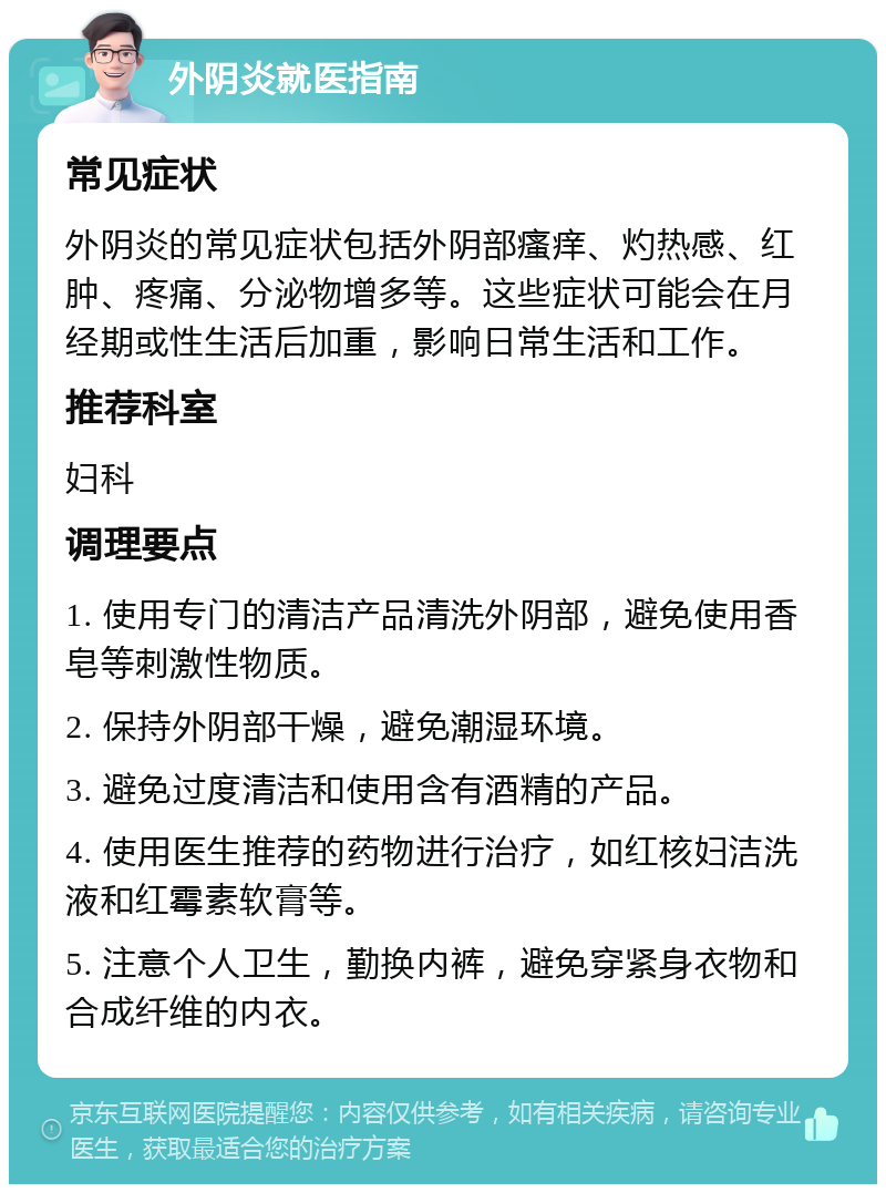 外阴炎就医指南 常见症状 外阴炎的常见症状包括外阴部瘙痒、灼热感、红肿、疼痛、分泌物增多等。这些症状可能会在月经期或性生活后加重，影响日常生活和工作。 推荐科室 妇科 调理要点 1. 使用专门的清洁产品清洗外阴部，避免使用香皂等刺激性物质。 2. 保持外阴部干燥，避免潮湿环境。 3. 避免过度清洁和使用含有酒精的产品。 4. 使用医生推荐的药物进行治疗，如红核妇洁洗液和红霉素软膏等。 5. 注意个人卫生，勤换内裤，避免穿紧身衣物和合成纤维的内衣。