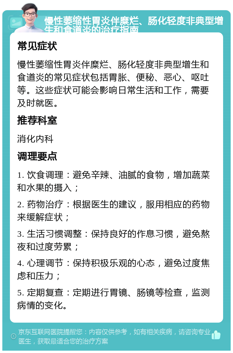 慢性萎缩性胃炎伴糜烂、肠化轻度非典型增生和食道炎的治疗指南 常见症状 慢性萎缩性胃炎伴糜烂、肠化轻度非典型增生和食道炎的常见症状包括胃胀、便秘、恶心、呕吐等。这些症状可能会影响日常生活和工作，需要及时就医。 推荐科室 消化内科 调理要点 1. 饮食调理：避免辛辣、油腻的食物，增加蔬菜和水果的摄入； 2. 药物治疗：根据医生的建议，服用相应的药物来缓解症状； 3. 生活习惯调整：保持良好的作息习惯，避免熬夜和过度劳累； 4. 心理调节：保持积极乐观的心态，避免过度焦虑和压力； 5. 定期复查：定期进行胃镜、肠镜等检查，监测病情的变化。