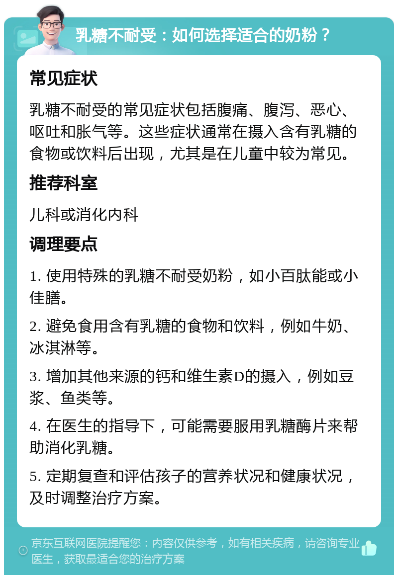 乳糖不耐受：如何选择适合的奶粉？ 常见症状 乳糖不耐受的常见症状包括腹痛、腹泻、恶心、呕吐和胀气等。这些症状通常在摄入含有乳糖的食物或饮料后出现，尤其是在儿童中较为常见。 推荐科室 儿科或消化内科 调理要点 1. 使用特殊的乳糖不耐受奶粉，如小百肽能或小佳膳。 2. 避免食用含有乳糖的食物和饮料，例如牛奶、冰淇淋等。 3. 增加其他来源的钙和维生素D的摄入，例如豆浆、鱼类等。 4. 在医生的指导下，可能需要服用乳糖酶片来帮助消化乳糖。 5. 定期复查和评估孩子的营养状况和健康状况，及时调整治疗方案。