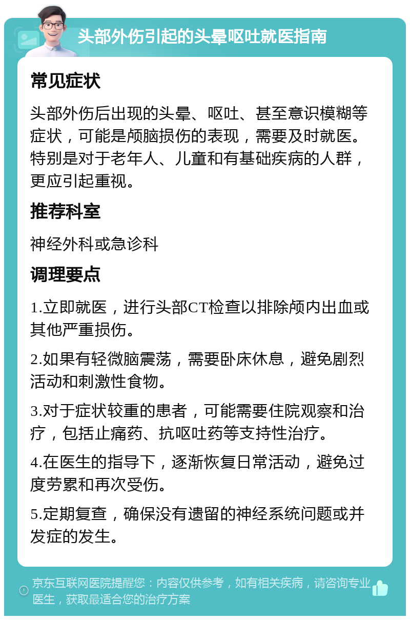 头部外伤引起的头晕呕吐就医指南 常见症状 头部外伤后出现的头晕、呕吐、甚至意识模糊等症状，可能是颅脑损伤的表现，需要及时就医。特别是对于老年人、儿童和有基础疾病的人群，更应引起重视。 推荐科室 神经外科或急诊科 调理要点 1.立即就医，进行头部CT检查以排除颅内出血或其他严重损伤。 2.如果有轻微脑震荡，需要卧床休息，避免剧烈活动和刺激性食物。 3.对于症状较重的患者，可能需要住院观察和治疗，包括止痛药、抗呕吐药等支持性治疗。 4.在医生的指导下，逐渐恢复日常活动，避免过度劳累和再次受伤。 5.定期复查，确保没有遗留的神经系统问题或并发症的发生。