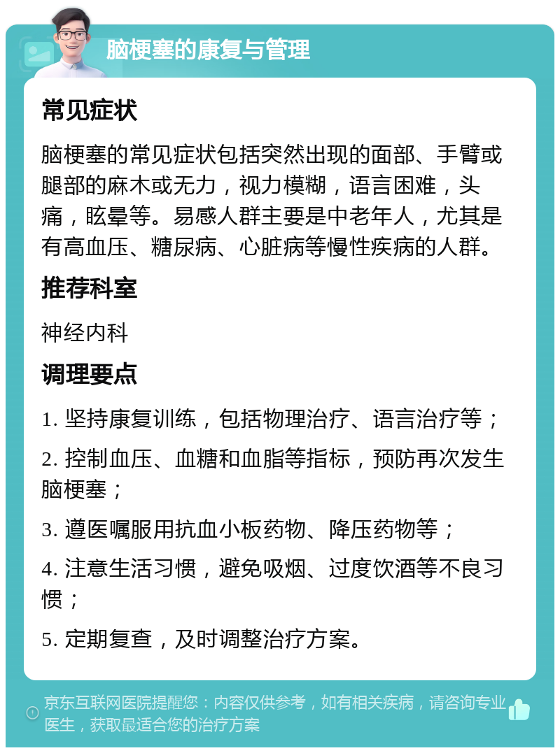 脑梗塞的康复与管理 常见症状 脑梗塞的常见症状包括突然出现的面部、手臂或腿部的麻木或无力，视力模糊，语言困难，头痛，眩晕等。易感人群主要是中老年人，尤其是有高血压、糖尿病、心脏病等慢性疾病的人群。 推荐科室 神经内科 调理要点 1. 坚持康复训练，包括物理治疗、语言治疗等； 2. 控制血压、血糖和血脂等指标，预防再次发生脑梗塞； 3. 遵医嘱服用抗血小板药物、降压药物等； 4. 注意生活习惯，避免吸烟、过度饮酒等不良习惯； 5. 定期复查，及时调整治疗方案。