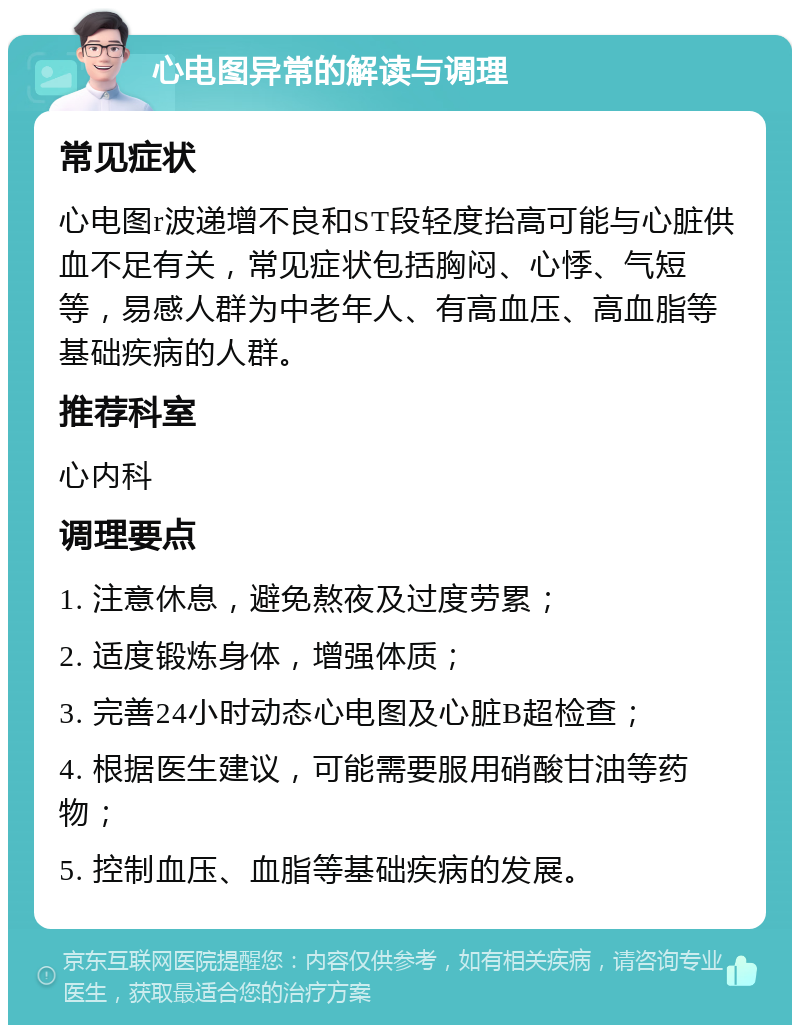 心电图异常的解读与调理 常见症状 心电图r波递增不良和ST段轻度抬高可能与心脏供血不足有关，常见症状包括胸闷、心悸、气短等，易感人群为中老年人、有高血压、高血脂等基础疾病的人群。 推荐科室 心内科 调理要点 1. 注意休息，避免熬夜及过度劳累； 2. 适度锻炼身体，增强体质； 3. 完善24小时动态心电图及心脏B超检查； 4. 根据医生建议，可能需要服用硝酸甘油等药物； 5. 控制血压、血脂等基础疾病的发展。