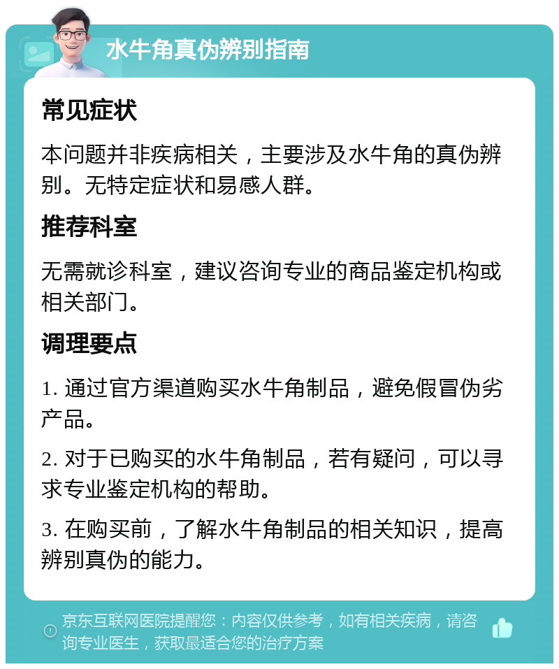 水牛角真伪辨别指南 常见症状 本问题并非疾病相关，主要涉及水牛角的真伪辨别。无特定症状和易感人群。 推荐科室 无需就诊科室，建议咨询专业的商品鉴定机构或相关部门。 调理要点 1. 通过官方渠道购买水牛角制品，避免假冒伪劣产品。 2. 对于已购买的水牛角制品，若有疑问，可以寻求专业鉴定机构的帮助。 3. 在购买前，了解水牛角制品的相关知识，提高辨别真伪的能力。