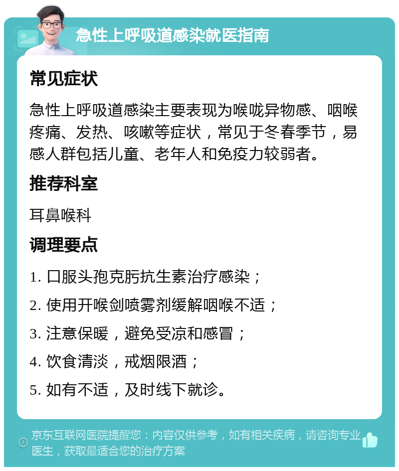 急性上呼吸道感染就医指南 常见症状 急性上呼吸道感染主要表现为喉咙异物感、咽喉疼痛、发热、咳嗽等症状，常见于冬春季节，易感人群包括儿童、老年人和免疫力较弱者。 推荐科室 耳鼻喉科 调理要点 1. 口服头孢克肟抗生素治疗感染； 2. 使用开喉剑喷雾剂缓解咽喉不适； 3. 注意保暖，避免受凉和感冒； 4. 饮食清淡，戒烟限酒； 5. 如有不适，及时线下就诊。