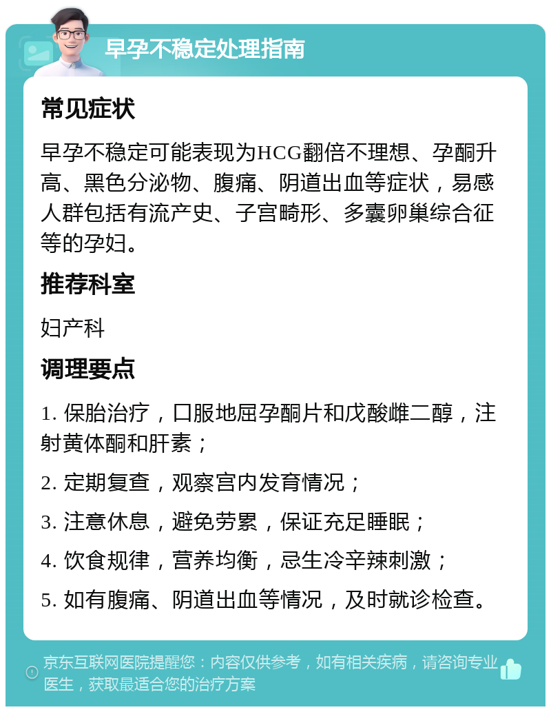 早孕不稳定处理指南 常见症状 早孕不稳定可能表现为HCG翻倍不理想、孕酮升高、黑色分泌物、腹痛、阴道出血等症状，易感人群包括有流产史、子宫畸形、多囊卵巢综合征等的孕妇。 推荐科室 妇产科 调理要点 1. 保胎治疗，口服地屈孕酮片和戊酸雌二醇，注射黄体酮和肝素； 2. 定期复查，观察宫内发育情况； 3. 注意休息，避免劳累，保证充足睡眠； 4. 饮食规律，营养均衡，忌生冷辛辣刺激； 5. 如有腹痛、阴道出血等情况，及时就诊检查。