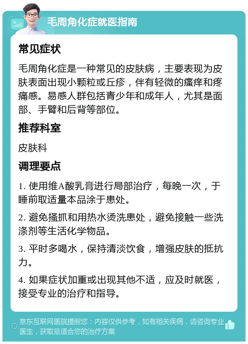 毛周角化症就医指南 常见症状 毛周角化症是一种常见的皮肤病，主要表现为皮肤表面出现小颗粒或丘疹，伴有轻微的瘙痒和疼痛感。易感人群包括青少年和成年人，尤其是面部、手臂和后背等部位。 推荐科室 皮肤科 调理要点 1. 使用维A酸乳膏进行局部治疗，每晚一次，于睡前取适量本品涂于患处。 2. 避免搔抓和用热水烫洗患处，避免接触一些洗涤剂等生活化学物品。 3. 平时多喝水，保持清淡饮食，增强皮肤的抵抗力。 4. 如果症状加重或出现其他不适，应及时就医，接受专业的治疗和指导。