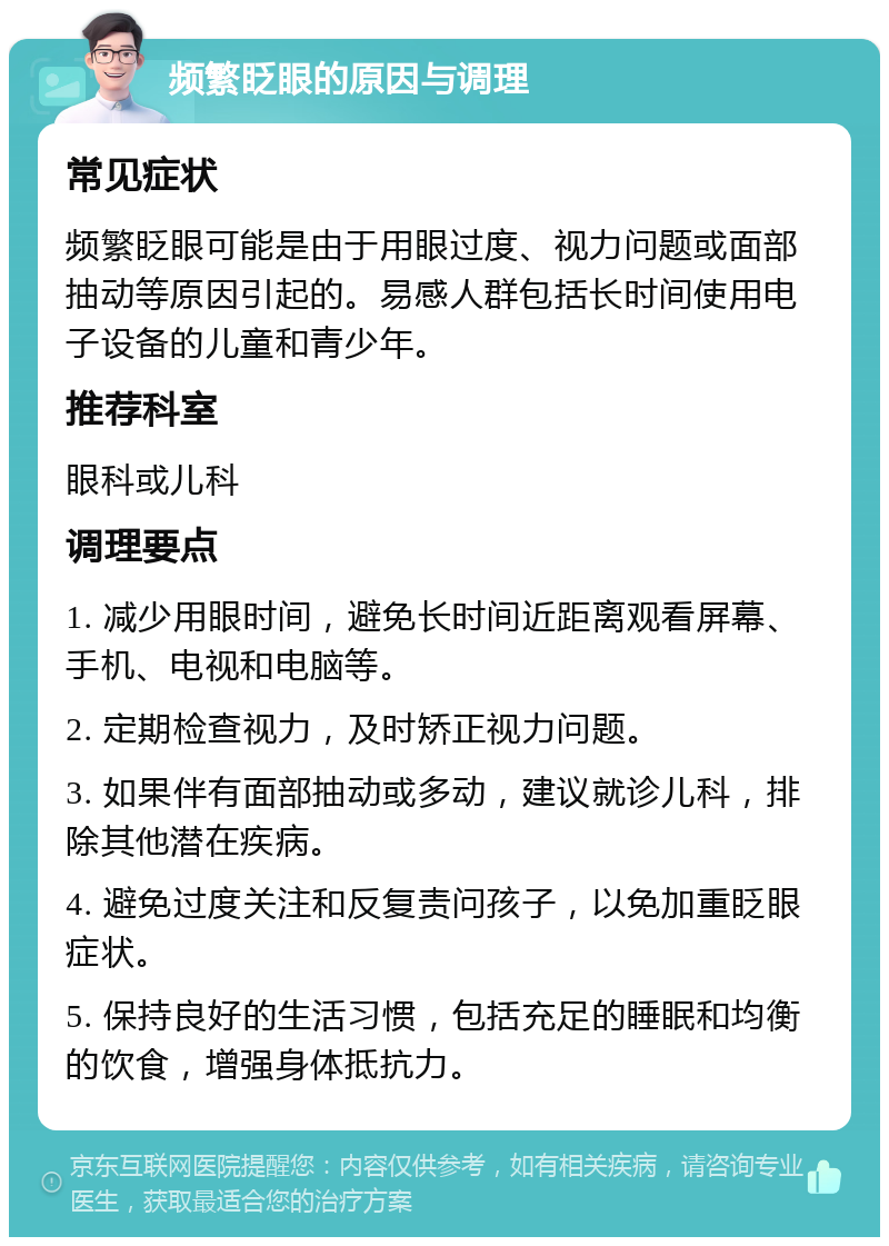 频繁眨眼的原因与调理 常见症状 频繁眨眼可能是由于用眼过度、视力问题或面部抽动等原因引起的。易感人群包括长时间使用电子设备的儿童和青少年。 推荐科室 眼科或儿科 调理要点 1. 减少用眼时间，避免长时间近距离观看屏幕、手机、电视和电脑等。 2. 定期检查视力，及时矫正视力问题。 3. 如果伴有面部抽动或多动，建议就诊儿科，排除其他潜在疾病。 4. 避免过度关注和反复责问孩子，以免加重眨眼症状。 5. 保持良好的生活习惯，包括充足的睡眠和均衡的饮食，增强身体抵抗力。