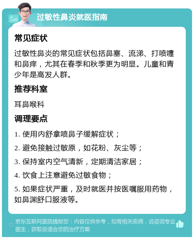 过敏性鼻炎就医指南 常见症状 过敏性鼻炎的常见症状包括鼻塞、流涕、打喷嚏和鼻痒，尤其在春季和秋季更为明显。儿童和青少年是高发人群。 推荐科室 耳鼻喉科 调理要点 1. 使用内舒拿喷鼻子缓解症状； 2. 避免接触过敏原，如花粉、灰尘等； 3. 保持室内空气清新，定期清洁家居； 4. 饮食上注意避免过敏食物； 5. 如果症状严重，及时就医并按医嘱服用药物，如鼻渊舒口服液等。