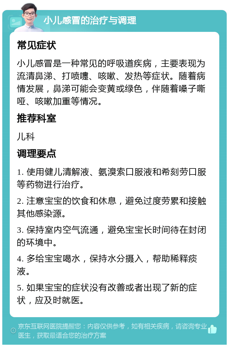 小儿感冒的治疗与调理 常见症状 小儿感冒是一种常见的呼吸道疾病，主要表现为流清鼻涕、打喷嚏、咳嗽、发热等症状。随着病情发展，鼻涕可能会变黄或绿色，伴随着嗓子嘶哑、咳嗽加重等情况。 推荐科室 儿科 调理要点 1. 使用健儿清解液、氨溴索口服液和希刻劳口服等药物进行治疗。 2. 注意宝宝的饮食和休息，避免过度劳累和接触其他感染源。 3. 保持室内空气流通，避免宝宝长时间待在封闭的环境中。 4. 多给宝宝喝水，保持水分摄入，帮助稀释痰液。 5. 如果宝宝的症状没有改善或者出现了新的症状，应及时就医。