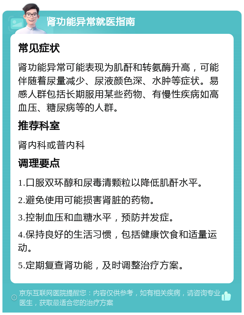 肾功能异常就医指南 常见症状 肾功能异常可能表现为肌酐和转氨酶升高，可能伴随着尿量减少、尿液颜色深、水肿等症状。易感人群包括长期服用某些药物、有慢性疾病如高血压、糖尿病等的人群。 推荐科室 肾内科或普内科 调理要点 1.口服双环醇和尿毒清颗粒以降低肌酐水平。 2.避免使用可能损害肾脏的药物。 3.控制血压和血糖水平，预防并发症。 4.保持良好的生活习惯，包括健康饮食和适量运动。 5.定期复查肾功能，及时调整治疗方案。