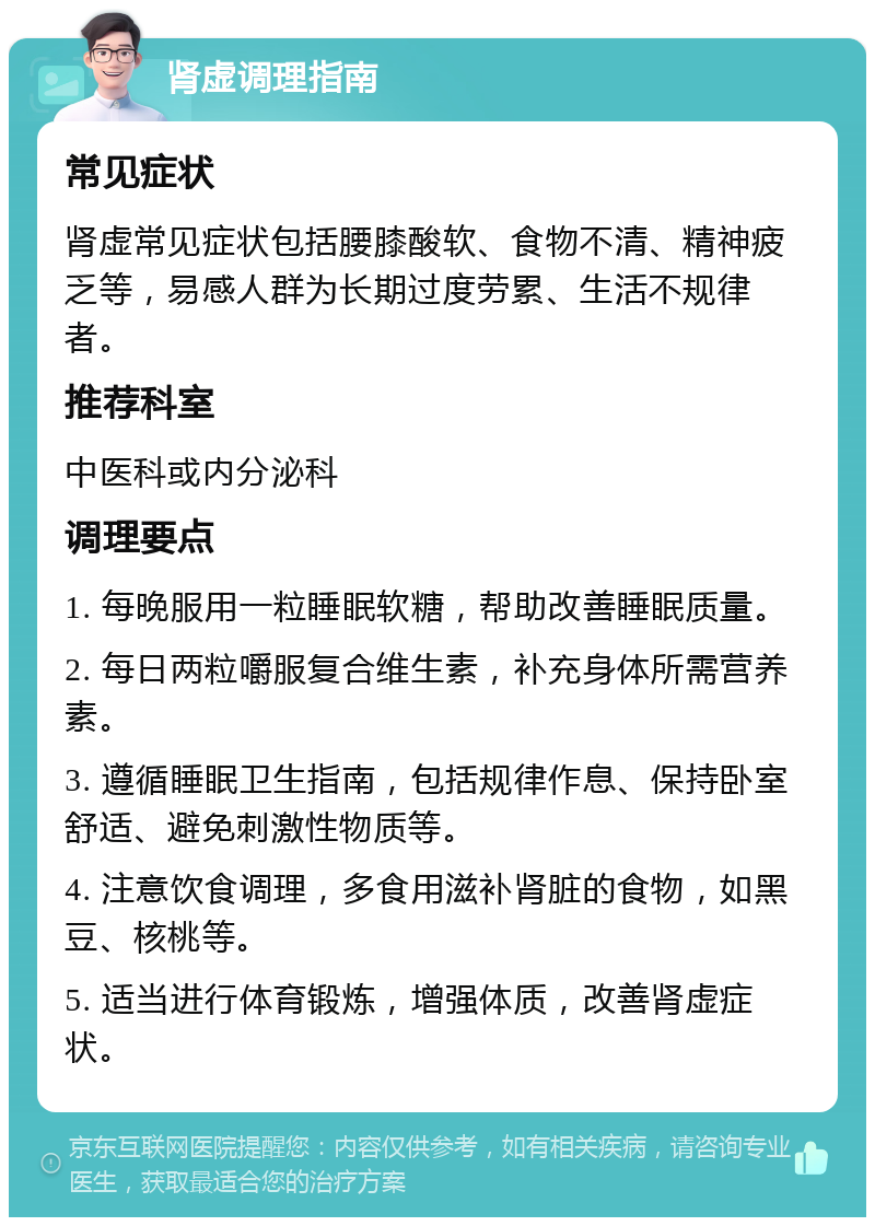 肾虚调理指南 常见症状 肾虚常见症状包括腰膝酸软、食物不清、精神疲乏等，易感人群为长期过度劳累、生活不规律者。 推荐科室 中医科或内分泌科 调理要点 1. 每晚服用一粒睡眠软糖，帮助改善睡眠质量。 2. 每日两粒嚼服复合维生素，补充身体所需营养素。 3. 遵循睡眠卫生指南，包括规律作息、保持卧室舒适、避免刺激性物质等。 4. 注意饮食调理，多食用滋补肾脏的食物，如黑豆、核桃等。 5. 适当进行体育锻炼，增强体质，改善肾虚症状。