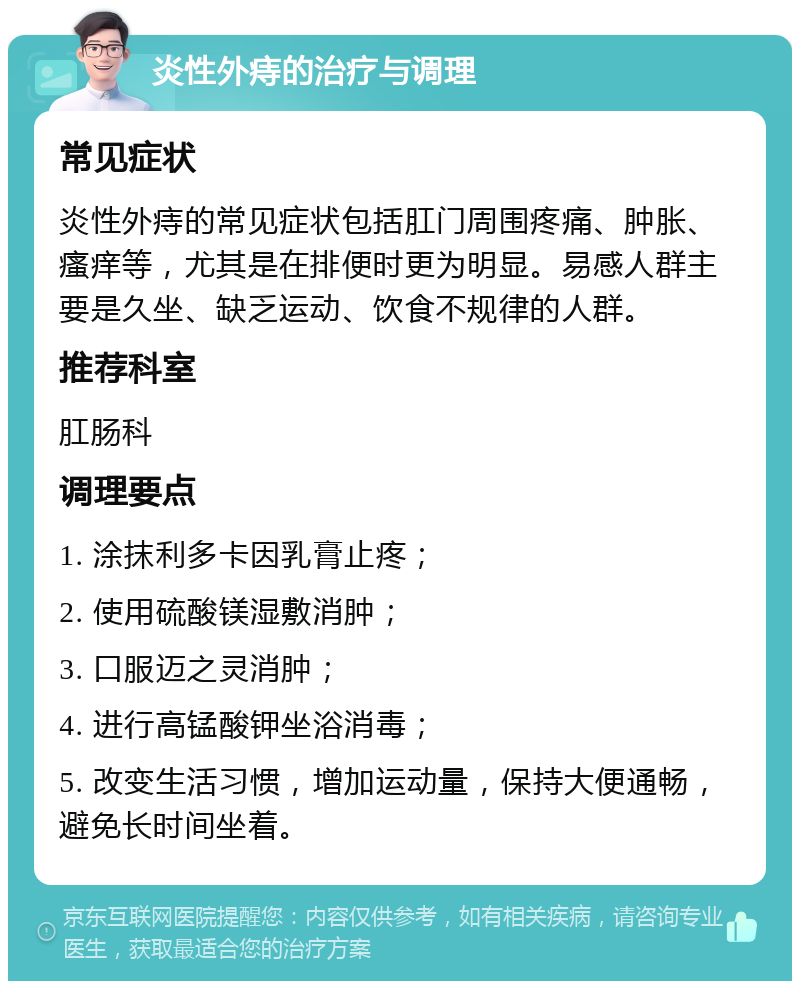 炎性外痔的治疗与调理 常见症状 炎性外痔的常见症状包括肛门周围疼痛、肿胀、瘙痒等，尤其是在排便时更为明显。易感人群主要是久坐、缺乏运动、饮食不规律的人群。 推荐科室 肛肠科 调理要点 1. 涂抹利多卡因乳膏止疼； 2. 使用硫酸镁湿敷消肿； 3. 口服迈之灵消肿； 4. 进行高锰酸钾坐浴消毒； 5. 改变生活习惯，增加运动量，保持大便通畅，避免长时间坐着。