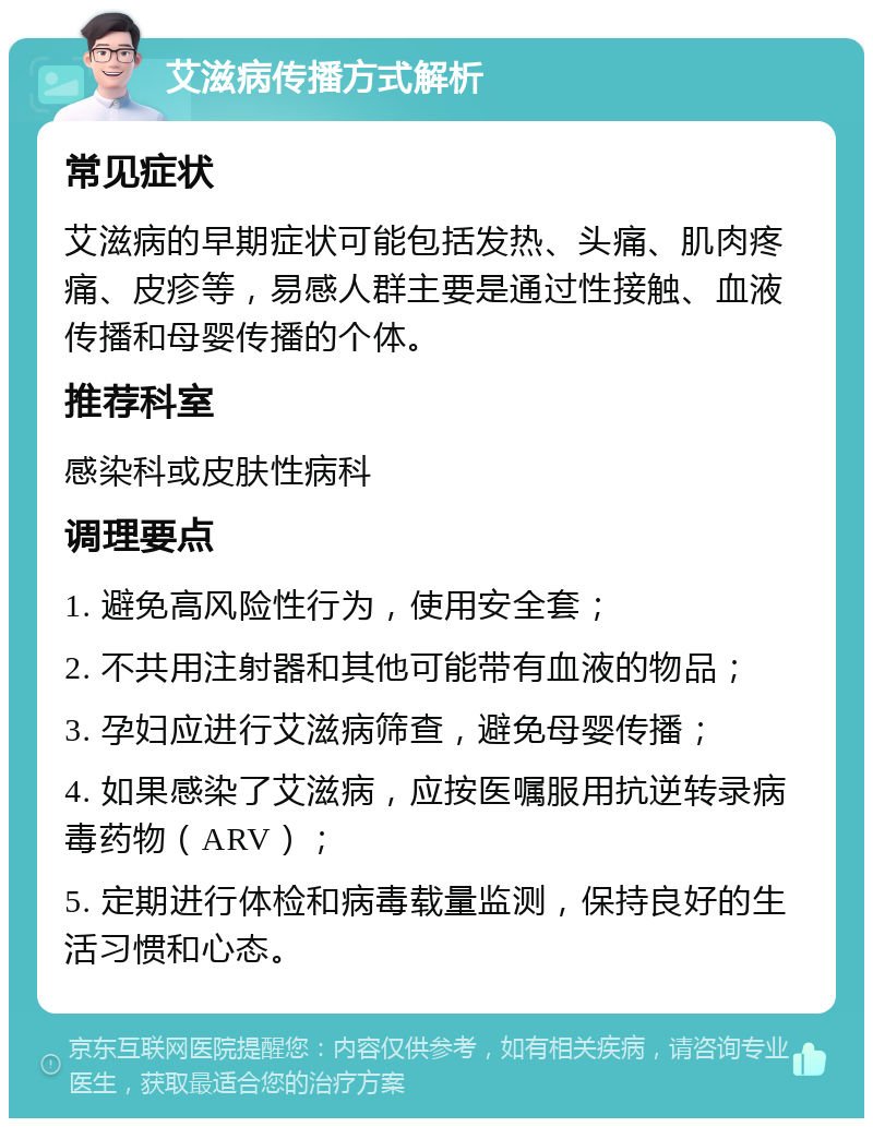 艾滋病传播方式解析 常见症状 艾滋病的早期症状可能包括发热、头痛、肌肉疼痛、皮疹等，易感人群主要是通过性接触、血液传播和母婴传播的个体。 推荐科室 感染科或皮肤性病科 调理要点 1. 避免高风险性行为，使用安全套； 2. 不共用注射器和其他可能带有血液的物品； 3. 孕妇应进行艾滋病筛查，避免母婴传播； 4. 如果感染了艾滋病，应按医嘱服用抗逆转录病毒药物（ARV）； 5. 定期进行体检和病毒载量监测，保持良好的生活习惯和心态。