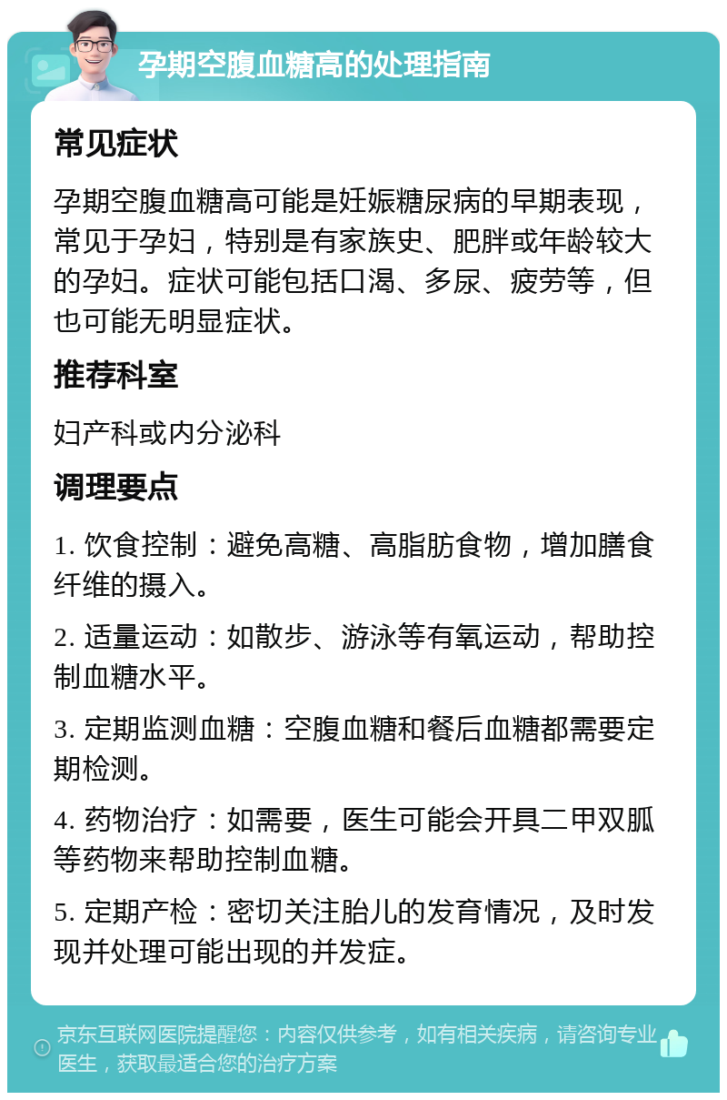 孕期空腹血糖高的处理指南 常见症状 孕期空腹血糖高可能是妊娠糖尿病的早期表现，常见于孕妇，特别是有家族史、肥胖或年龄较大的孕妇。症状可能包括口渴、多尿、疲劳等，但也可能无明显症状。 推荐科室 妇产科或内分泌科 调理要点 1. 饮食控制：避免高糖、高脂肪食物，增加膳食纤维的摄入。 2. 适量运动：如散步、游泳等有氧运动，帮助控制血糖水平。 3. 定期监测血糖：空腹血糖和餐后血糖都需要定期检测。 4. 药物治疗：如需要，医生可能会开具二甲双胍等药物来帮助控制血糖。 5. 定期产检：密切关注胎儿的发育情况，及时发现并处理可能出现的并发症。