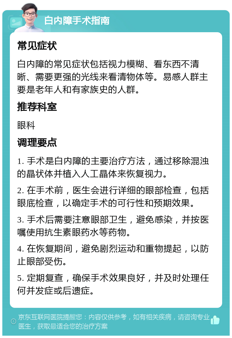 白内障手术指南 常见症状 白内障的常见症状包括视力模糊、看东西不清晰、需要更强的光线来看清物体等。易感人群主要是老年人和有家族史的人群。 推荐科室 眼科 调理要点 1. 手术是白内障的主要治疗方法，通过移除混浊的晶状体并植入人工晶体来恢复视力。 2. 在手术前，医生会进行详细的眼部检查，包括眼底检查，以确定手术的可行性和预期效果。 3. 手术后需要注意眼部卫生，避免感染，并按医嘱使用抗生素眼药水等药物。 4. 在恢复期间，避免剧烈运动和重物提起，以防止眼部受伤。 5. 定期复查，确保手术效果良好，并及时处理任何并发症或后遗症。