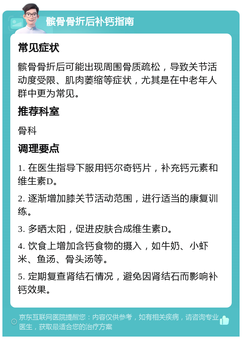 髌骨骨折后补钙指南 常见症状 髌骨骨折后可能出现周围骨质疏松，导致关节活动度受限、肌肉萎缩等症状，尤其是在中老年人群中更为常见。 推荐科室 骨科 调理要点 1. 在医生指导下服用钙尔奇钙片，补充钙元素和维生素D。 2. 逐渐增加膝关节活动范围，进行适当的康复训练。 3. 多晒太阳，促进皮肤合成维生素D。 4. 饮食上增加含钙食物的摄入，如牛奶、小虾米、鱼汤、骨头汤等。 5. 定期复查肾结石情况，避免因肾结石而影响补钙效果。