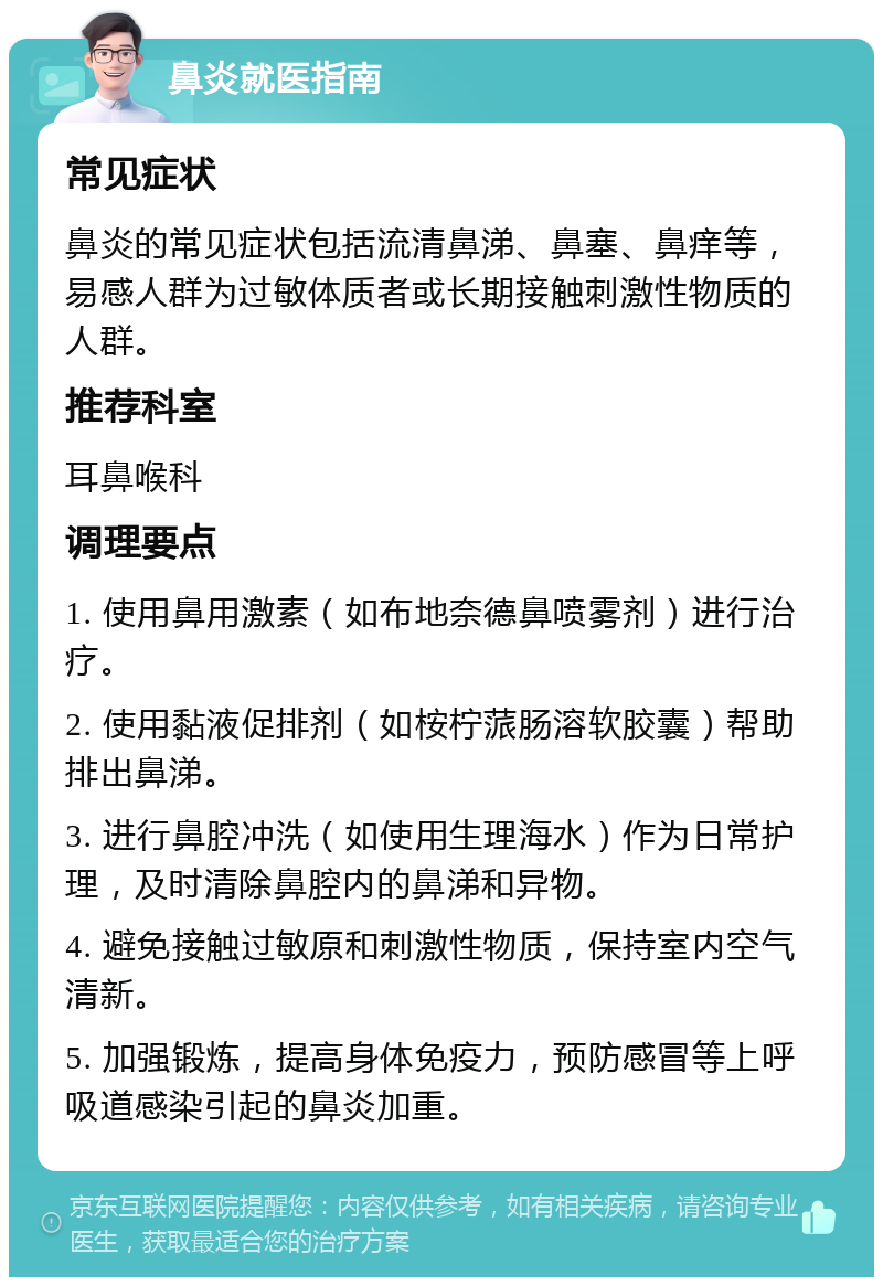 鼻炎就医指南 常见症状 鼻炎的常见症状包括流清鼻涕、鼻塞、鼻痒等，易感人群为过敏体质者或长期接触刺激性物质的人群。 推荐科室 耳鼻喉科 调理要点 1. 使用鼻用激素（如布地奈德鼻喷雾剂）进行治疗。 2. 使用黏液促排剂（如桉柠蒎肠溶软胶囊）帮助排出鼻涕。 3. 进行鼻腔冲洗（如使用生理海水）作为日常护理，及时清除鼻腔内的鼻涕和异物。 4. 避免接触过敏原和刺激性物质，保持室内空气清新。 5. 加强锻炼，提高身体免疫力，预防感冒等上呼吸道感染引起的鼻炎加重。