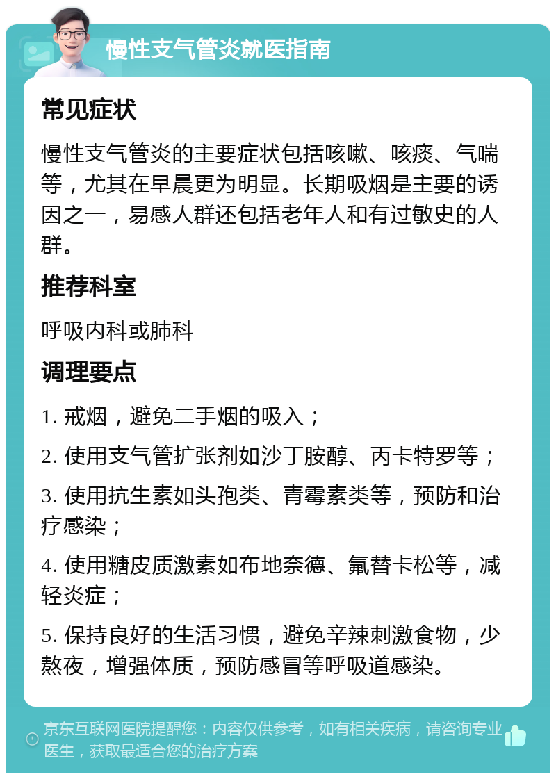 慢性支气管炎就医指南 常见症状 慢性支气管炎的主要症状包括咳嗽、咳痰、气喘等，尤其在早晨更为明显。长期吸烟是主要的诱因之一，易感人群还包括老年人和有过敏史的人群。 推荐科室 呼吸内科或肺科 调理要点 1. 戒烟，避免二手烟的吸入； 2. 使用支气管扩张剂如沙丁胺醇、丙卡特罗等； 3. 使用抗生素如头孢类、青霉素类等，预防和治疗感染； 4. 使用糖皮质激素如布地奈德、氟替卡松等，减轻炎症； 5. 保持良好的生活习惯，避免辛辣刺激食物，少熬夜，增强体质，预防感冒等呼吸道感染。