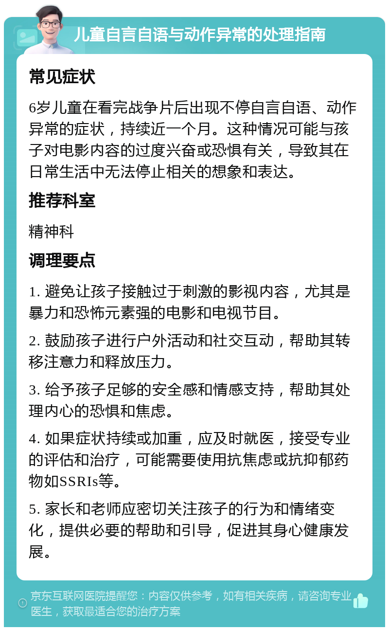 儿童自言自语与动作异常的处理指南 常见症状 6岁儿童在看完战争片后出现不停自言自语、动作异常的症状，持续近一个月。这种情况可能与孩子对电影内容的过度兴奋或恐惧有关，导致其在日常生活中无法停止相关的想象和表达。 推荐科室 精神科 调理要点 1. 避免让孩子接触过于刺激的影视内容，尤其是暴力和恐怖元素强的电影和电视节目。 2. 鼓励孩子进行户外活动和社交互动，帮助其转移注意力和释放压力。 3. 给予孩子足够的安全感和情感支持，帮助其处理内心的恐惧和焦虑。 4. 如果症状持续或加重，应及时就医，接受专业的评估和治疗，可能需要使用抗焦虑或抗抑郁药物如SSRIs等。 5. 家长和老师应密切关注孩子的行为和情绪变化，提供必要的帮助和引导，促进其身心健康发展。