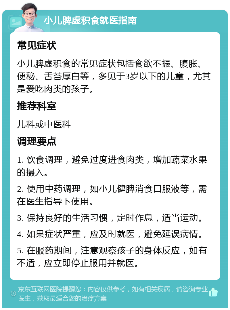 小儿脾虚积食就医指南 常见症状 小儿脾虚积食的常见症状包括食欲不振、腹胀、便秘、舌苔厚白等，多见于3岁以下的儿童，尤其是爱吃肉类的孩子。 推荐科室 儿科或中医科 调理要点 1. 饮食调理，避免过度进食肉类，增加蔬菜水果的摄入。 2. 使用中药调理，如小儿健脾消食口服液等，需在医生指导下使用。 3. 保持良好的生活习惯，定时作息，适当运动。 4. 如果症状严重，应及时就医，避免延误病情。 5. 在服药期间，注意观察孩子的身体反应，如有不适，应立即停止服用并就医。