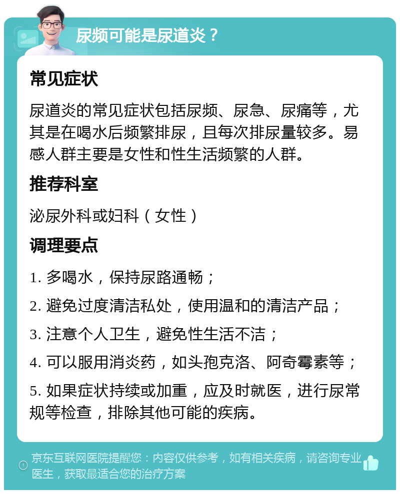 尿频可能是尿道炎？ 常见症状 尿道炎的常见症状包括尿频、尿急、尿痛等，尤其是在喝水后频繁排尿，且每次排尿量较多。易感人群主要是女性和性生活频繁的人群。 推荐科室 泌尿外科或妇科（女性） 调理要点 1. 多喝水，保持尿路通畅； 2. 避免过度清洁私处，使用温和的清洁产品； 3. 注意个人卫生，避免性生活不洁； 4. 可以服用消炎药，如头孢克洛、阿奇霉素等； 5. 如果症状持续或加重，应及时就医，进行尿常规等检查，排除其他可能的疾病。