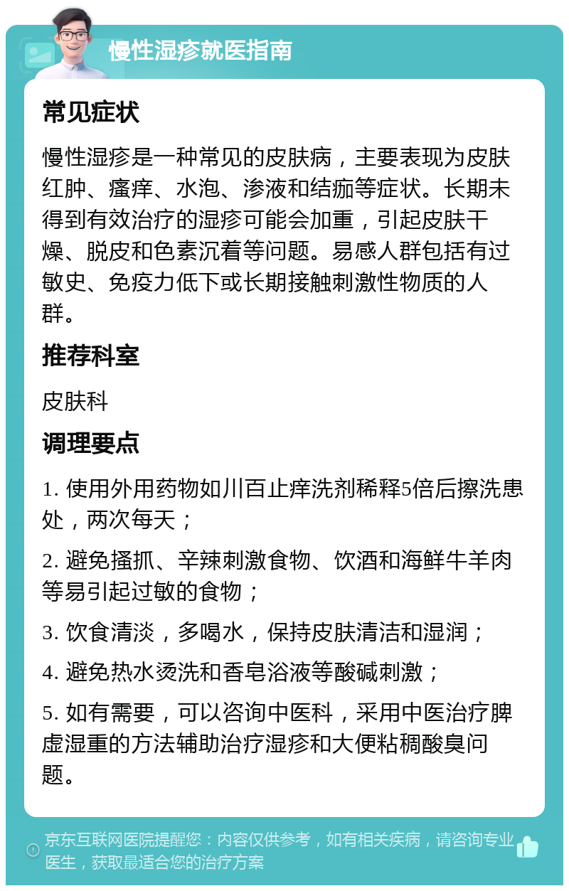 慢性湿疹就医指南 常见症状 慢性湿疹是一种常见的皮肤病，主要表现为皮肤红肿、瘙痒、水泡、渗液和结痂等症状。长期未得到有效治疗的湿疹可能会加重，引起皮肤干燥、脱皮和色素沉着等问题。易感人群包括有过敏史、免疫力低下或长期接触刺激性物质的人群。 推荐科室 皮肤科 调理要点 1. 使用外用药物如川百止痒洗剂稀释5倍后擦洗患处，两次每天； 2. 避免搔抓、辛辣刺激食物、饮酒和海鲜牛羊肉等易引起过敏的食物； 3. 饮食清淡，多喝水，保持皮肤清洁和湿润； 4. 避免热水烫洗和香皂浴液等酸碱刺激； 5. 如有需要，可以咨询中医科，采用中医治疗脾虚湿重的方法辅助治疗湿疹和大便粘稠酸臭问题。