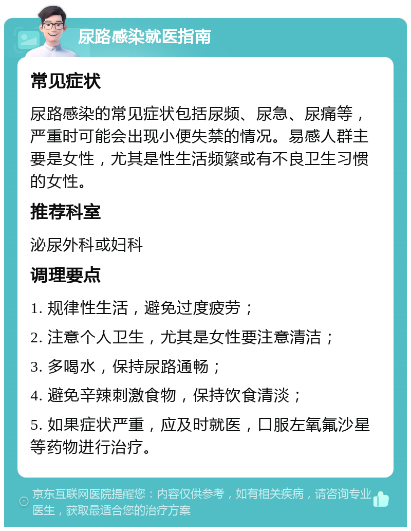 尿路感染就医指南 常见症状 尿路感染的常见症状包括尿频、尿急、尿痛等，严重时可能会出现小便失禁的情况。易感人群主要是女性，尤其是性生活频繁或有不良卫生习惯的女性。 推荐科室 泌尿外科或妇科 调理要点 1. 规律性生活，避免过度疲劳； 2. 注意个人卫生，尤其是女性要注意清洁； 3. 多喝水，保持尿路通畅； 4. 避免辛辣刺激食物，保持饮食清淡； 5. 如果症状严重，应及时就医，口服左氧氟沙星等药物进行治疗。