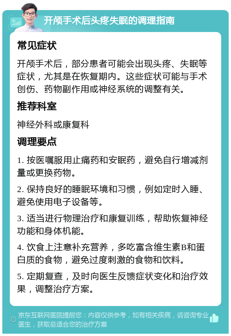 开颅手术后头疼失眠的调理指南 常见症状 开颅手术后，部分患者可能会出现头疼、失眠等症状，尤其是在恢复期内。这些症状可能与手术创伤、药物副作用或神经系统的调整有关。 推荐科室 神经外科或康复科 调理要点 1. 按医嘱服用止痛药和安眠药，避免自行增减剂量或更换药物。 2. 保持良好的睡眠环境和习惯，例如定时入睡、避免使用电子设备等。 3. 适当进行物理治疗和康复训练，帮助恢复神经功能和身体机能。 4. 饮食上注意补充营养，多吃富含维生素B和蛋白质的食物，避免过度刺激的食物和饮料。 5. 定期复查，及时向医生反馈症状变化和治疗效果，调整治疗方案。