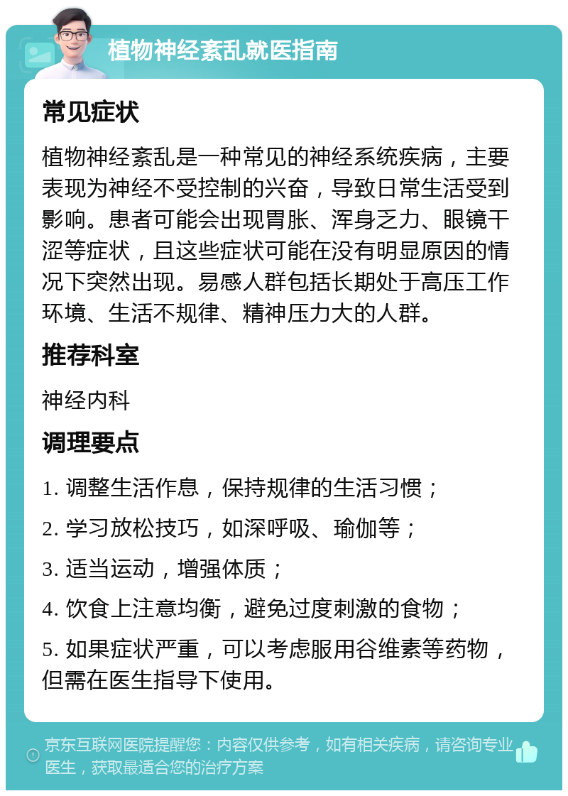 植物神经紊乱就医指南 常见症状 植物神经紊乱是一种常见的神经系统疾病，主要表现为神经不受控制的兴奋，导致日常生活受到影响。患者可能会出现胃胀、浑身乏力、眼镜干涩等症状，且这些症状可能在没有明显原因的情况下突然出现。易感人群包括长期处于高压工作环境、生活不规律、精神压力大的人群。 推荐科室 神经内科 调理要点 1. 调整生活作息，保持规律的生活习惯； 2. 学习放松技巧，如深呼吸、瑜伽等； 3. 适当运动，增强体质； 4. 饮食上注意均衡，避免过度刺激的食物； 5. 如果症状严重，可以考虑服用谷维素等药物，但需在医生指导下使用。