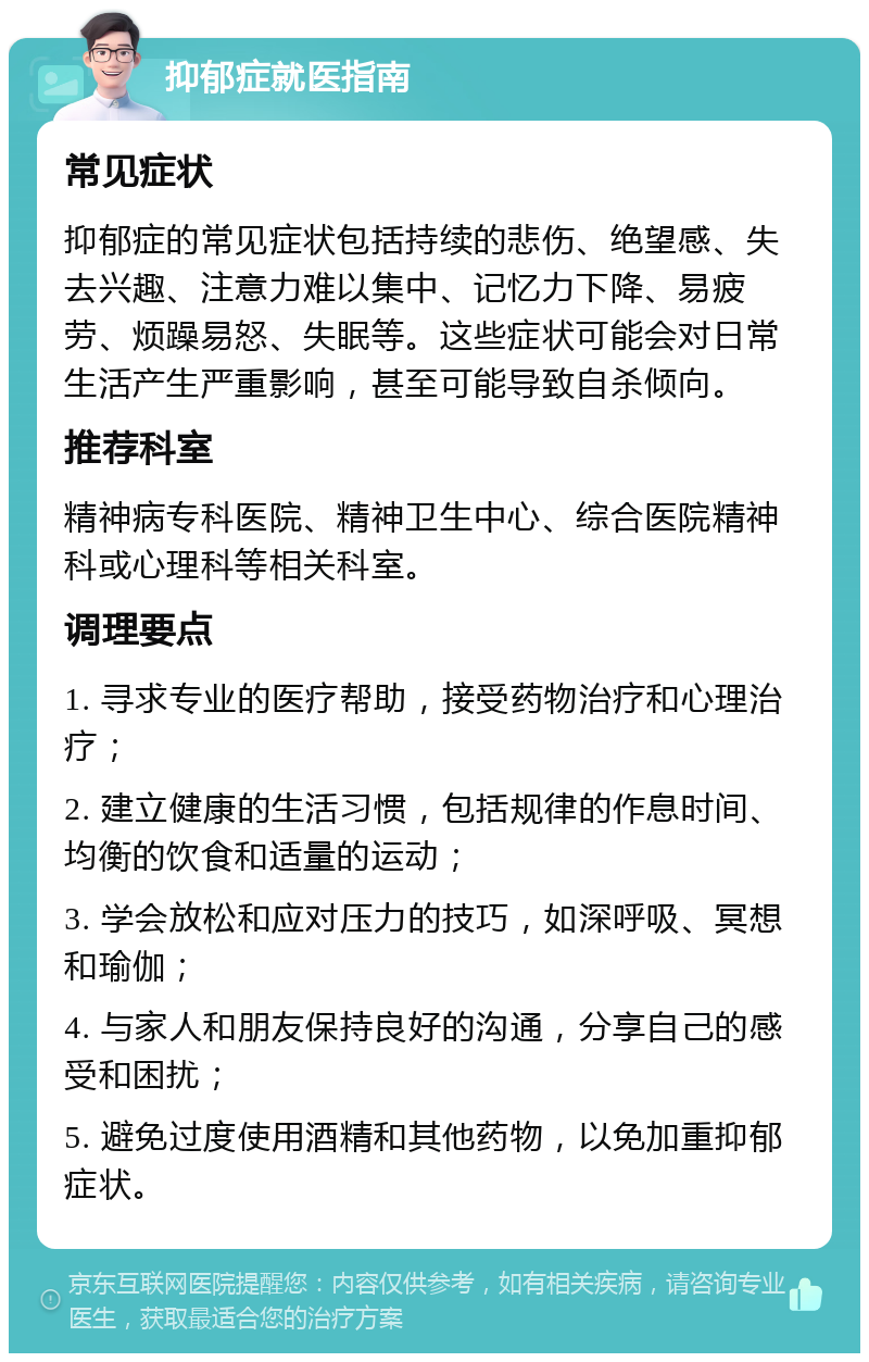 抑郁症就医指南 常见症状 抑郁症的常见症状包括持续的悲伤、绝望感、失去兴趣、注意力难以集中、记忆力下降、易疲劳、烦躁易怒、失眠等。这些症状可能会对日常生活产生严重影响，甚至可能导致自杀倾向。 推荐科室 精神病专科医院、精神卫生中心、综合医院精神科或心理科等相关科室。 调理要点 1. 寻求专业的医疗帮助，接受药物治疗和心理治疗； 2. 建立健康的生活习惯，包括规律的作息时间、均衡的饮食和适量的运动； 3. 学会放松和应对压力的技巧，如深呼吸、冥想和瑜伽； 4. 与家人和朋友保持良好的沟通，分享自己的感受和困扰； 5. 避免过度使用酒精和其他药物，以免加重抑郁症状。