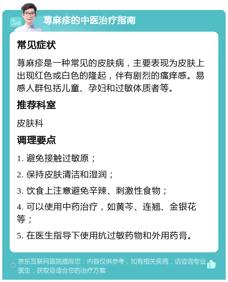 荨麻疹的中医治疗指南 常见症状 荨麻疹是一种常见的皮肤病，主要表现为皮肤上出现红色或白色的隆起，伴有剧烈的瘙痒感。易感人群包括儿童、孕妇和过敏体质者等。 推荐科室 皮肤科 调理要点 1. 避免接触过敏原； 2. 保持皮肤清洁和湿润； 3. 饮食上注意避免辛辣、刺激性食物； 4. 可以使用中药治疗，如黄芩、连翘、金银花等； 5. 在医生指导下使用抗过敏药物和外用药膏。